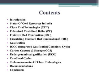Contents
• Introduction
• Status Of Coal Resources In India
• Clean Coal Technologies (CCT)
• Pulverized Coal-Fired Boiler (PC)
• Fluidized Bed Combustion (FBC)
• Circulating Fluidized Bed Combustion (CFBC)
• Gasification
• IGCC (Integrated Gasification Combined Cycle)
• Carbon Capture & Storage (CCS)
• Underground coal gasification (UCG)
• Combined Cycles
• Techno-economics Of Clean Technologies
• Recommendations
• Conclusion
 