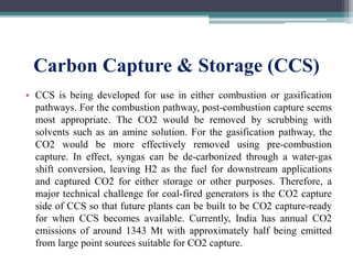 Carbon Capture & Storage (CCS)
• CCS is being developed for use in either combustion or gasification
pathways. For the combustion pathway, post-combustion capture seems
most appropriate. The CO2 would be removed by scrubbing with
solvents such as an amine solution. For the gasification pathway, the
CO2 would be more effectively removed using pre-combustion
capture. In effect, syngas can be de-carbonized through a water-gas
shift conversion, leaving H2 as the fuel for downstream applications
and captured CO2 for either storage or other purposes. Therefore, a
major technical challenge for coal-fired generators is the CO2 capture
side of CCS so that future plants can be built to be CO2 capture-ready
for when CCS becomes available. Currently, India has annual CO2
emissions of around 1343 Mt with approximately half being emitted
from large point sources suitable for CO2 capture.
 