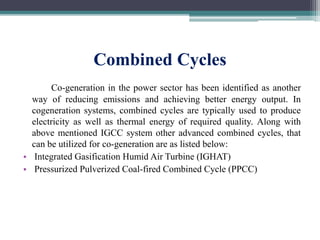 Combined Cycles
Co-generation in the power sector has been identified as another
way of reducing emissions and achieving better energy output. In
cogeneration systems, combined cycles are typically used to produce
electricity as well as thermal energy of required quality. Along with
above mentioned IGCC system other advanced combined cycles, that
can be utilized for co-generation are as listed below:
• Integrated Gasification Humid Air Turbine (IGHAT)
• Pressurized Pulverized Coal-fired Combined Cycle (PPCC)
 