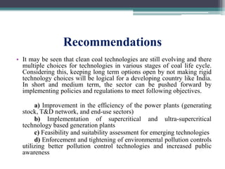 Recommendations
• It may be seen that clean coal technologies are still evolving and there
multiple choices for technologies in various stages of coal life cycle.
Considering this, keeping long term options open by not making rigid
technology choices will be logical for a developing country like India.
In short and medium term, the sector can be pushed forward by
implementing policies and regulations to meet following objectives.
a) Improvement in the efficiency of the power plants (generating
stock, T&D network, and end-use sectors)
b) Implementation of supercritical and ultra-supercritical
technology based generation plants
c) Feasibility and suitability assessment for emerging technologies
d) Enforcement and tightening of environmental pollution controls
utilizing better pollution control technologies and increased public
awareness
 