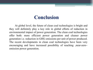 Conclusion
At global level, the future of clean coal technologies is bright and
they will definitely play a key role in global efforts of reduction in
environmental impact of power generation. The clean coal technologies
offer both: more efficient power generation and cleaner power
generation i.e. reduction in GHG emissions per unit of power produced.
The recent developments in clean coal technologies have been very
encouraging and have increased possibility of reaching ‚near-zero–
emission power generation.
 