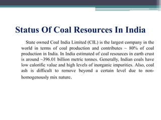 Status Of Coal Resources In India
State owned Coal India Limited (CIL) is the largest company in the
world in terms of coal production and contributes ~ 80% of coal
production in India. In India estimated of coal resources in earth crust
is around ~396.01 billion metric tonnes. Generally, Indian coals have
low calorific value and high levels of inorganic impurities. Also, coal
ash is difficult to remove beyond a certain level due to non-
homogenously mix nature.
 
