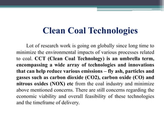 Clean Coal Technologies
Lot of research work is going on globally since long time to
minimize the environmental impacts of various processes related
to coal. CCT (Clean Coal Technology) is an umbrella term,
encompassing a wide array of technologies and innovations
that can help reduce various emissions – fly ash, particles and
gasses such as carbon dioxide (CO2), carbon oxide (CO) and
nitrous oxides (NOX) etc from the coal industry and minimize
above mentioned concerns. There are still concerns regarding the
economic viability and overall feasibility of these technologies
and the timeframe of delivery.
 