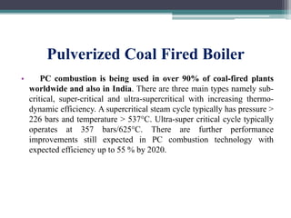 Pulverized Coal Fired Boiler
• PC combustion is being used in over 90% of coal-fired plants
worldwide and also in India. There are three main types namely sub-
critical, super-critical and ultra-supercritical with increasing thermo-
dynamic efficiency. A supercritical steam cycle typically has pressure >
226 bars and temperature > 537°C. Ultra-super critical cycle typically
operates at 357 bars/625°C. There are further performance
improvements still expected in PC combustion technology with
expected efficiency up to 55 % by 2020.
 