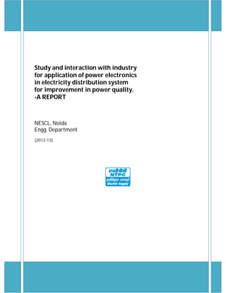 Study and interaction with industry
for application of power electronics
in electricity distribution system
for improvement in power quality.
-A REPORT
NESCL, Noida
Engg. Department
(2012-13)
 