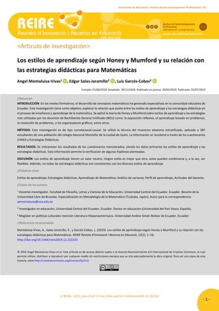 // REIRE, 12(2), julio 2019 // http://doi.org/10.1344/reire2019.12.222233
- 1 -
A. Montaluisa-Vivas, E. Salas-Jaramillo, L. Garcés-Cobos. Los estilos de aprendizaje según Honey y Mumford y su relación con las estrategias didácticas para
Matemáticas
Universitat de Barcelona. Institut de Desenvolupament Professional. ICE
<Artículo de investigación>
Los estilos de aprendizaje según Honey y Mumford y su relación con
las estrategias didácticas para Matemáticas
Angel Montaluisa-Vivas1 , Edgar Salas-Jaramillo2 , Luis Garcés-Cobos3
Enviado: 01/06/2018. Aceptado: 29/11/2018. Publicado en prensa: 20/02/2019. Publicado: 01/07/2019
//Resumen
INTRODUCCIÓN: En los niveles formativos, el desarrollo de conceptos matemáticos ha generado expectativas en la comunidad educativa de
Ecuador. Esta investigación tiene como objetivo, explorar la relación que existe entre los estilos de aprendizaje y las estrategias didácticas en
el proceso de enseñanza y aprendizaje de la matemática. Se aplicó la teoría de Honey y Mumford sobre estilos de aprendizaje y las estrategias
más utilizadas por los docentes de Bachillerato General Unificado (BGU) como: la exposición reflexiva, el aprendizaje basado en problemas,
la resolución de problemas, o los organizadores gráficos, entre otros.
MÉTODO: Esta investigación es de tipo correlacional-causal. Se utilizó la técnica del muestreo aleatorio estratificado, aplicado a 387
estudiantes de una población del colegio Nacional Montúfar de la ciudad de Quito. La información se recolectó a través de los cuestionarios
CHAEA y Estrategias Didácticas.
RESULTADOS: Se interpretan los resultados de los cuestionarios mencionados, siendo los datos primarios los estilos de aprendizaje y las
estrategias didácticas. Esta información permite la verificación de algunas hipótesis planteadas.
DISCUSIÓN: Los estilos de aprendizaje tienen un valor neutro; ningún estilo es mejor que otro, estos pueden combinarse y, a la vez, ser
flexibles. Además, no todas las estrategias didácticas son consistentes con los diversos estilos de aprendizaje.
//Palabras clave
Estilos de aprendizaje; Estrategias didácticas; Aprendizaje de Matemática; Análisis de varianza; Perfil de aprendizaje; Actitudes del docente.
//Datos de los autores
1
Docente-Investigador. Facultad de Filosofía, Letras y Ciencias de la Educación, Universidad Central del Ecuador, Ecuador. Becario de la
Universidad Libre de Bruselas. Especialización en Metodología de la Matemática (Tsukuba, Japón). Autor para la correspondencia:
aemontaluisa@uce.edu.ec
2
Investigador en educación, Universidad Central del Ecuador, Ecuador. Doctor en educación (Universidad del País Vasco, España).
3
Magíster en políticas culturales mención Literatura Hispanoamericana. Universidad Andina Simón Bolívar de Ecuador, Ecuador.
//Referencia recomendada
Montaluisa-Vivas, A., Salas-Jaramillo, E., y Garcés-Cobos, L. (2019). Los estilos de aprendizaje según Honey y Mumford y su relación con las
estrategias didácticas para Matemáticas. REIRE Revista d’Innovació i Recerca en Educació, 12(2), 1–16.
http://doi.org/10.1344/reire2019.12.222233
© 2019 Angel Montaluisa-Vivas et al. Este artículo es de acceso abierto sujeto a la licencia Reconocimiento 4.0 Internacional de Creative Commons, la cual
permite utilizar, distribuir y reproducir por cualquier medio sin restricciones siempre que se cite adecuadamente la obra original. Para ver una copia de esta
licencia, visite http://creativecommons.org/licenses/by/4.0/
ISSN: 2013-2255
ISSN: 2013-2255
ISSN: 2013-2255
ISSN: 2013-2255
 