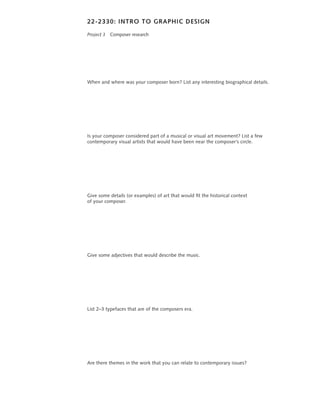 22-2330: INTRO TO GRAPHIC DESIGN

Project 3 Composer research




When and where was your composer born? List any interesting biographical details.




Is your composer considered part of a musical or visual art movement? List a few
contemporary visual artists that would have been near the composer’s circle.




Give some details (or examples) of art that would fit the historical context
of your composer.




Give some adjectives that would describe the music.




List 2–3 typefaces that are of the composers era.




Are there themes in the work that you can relate to contemporary issues?
 