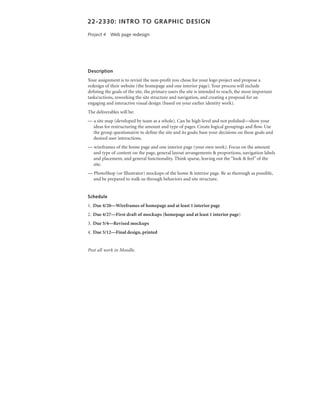 22-2330: intro to Graphic desiGn

Project 4 Web page redesign




description
Your assignment is to revisit the non-profit you chose for your logo project and propose a
redesign of their website (the homepage and one interior page). Your process will include
defining the goals of the site, the primary users the site is intended to reach, the most important
tasks/actions, reworking the site structure and navigation, and creating a proposal for an
engaging and interactive visual design (based on your earlier identity work).
The deliverables will be:
— a site map (developed by team as a whole). Can be high-level and not polished—show your
  ideas for restructuring the amount and type of pages. Create logical groupings and flow. Use
  the group questionairre to define the site and its goals; base your decisions on these goals and
  desired user interactions.
— wireframes of the home page and one interior page (your own work). Focus on the amount
  and type of content on the page, general layout arrangements & proportions, navigation labels
  and placement, and general functionality. Think sparse, leaving out the “look & feel” of the
  site.
— PhotoShop (or Illustrator) mockups of the home & interior page. Be as thorough as possible,
  and be prepared to walk us through behaviors and site structure.


schedule
1. Due 4/20—Wireframes of homepage and at least 1 interior page
2. Due 4/27—First draft of mockups (homepage and at least 1 interior page)
3. Due 5/4—Revised mockups
4. Due 5/12—Final design, printed


Post all work in Moodle.
 