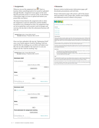 3 Assignments                                                   4 Resources
    Wherever you see the assignment icon          , that is a       Resource entries include project information pages, pdf
    location where something needs to be turned in (uploaded        downloads, presentations, and web links.
    through Moodle). Assignment icons appear in the week
                                                                    Project information pages will contain a pdf of the project
    that the particular project or exercise is due. At the bottom
                                                                    sheet provided in class, project files, student work samples,
    of the project page is an area to upload and submit your
                                                                    and additional resources related to the project.
    project files (see below).
    The dates & times listed in the assignment refer to when
    the assignment is open for submission and the deadline
    for projects to be considered on-time. On assignments that
    are not accepted late, such as project work-in-progess and
    exercises, the due date is when the submission function will
    turn off.




    Once you have uploaded a file into the “Submission Draft”
    area, a new button appears: Send for Marking. Until you
    send the files for marking, you can delete and replace your
    files, but are still available to the instructor in case you
    forget to do the “send for marking” step.




6   | introduction to graphic design
 