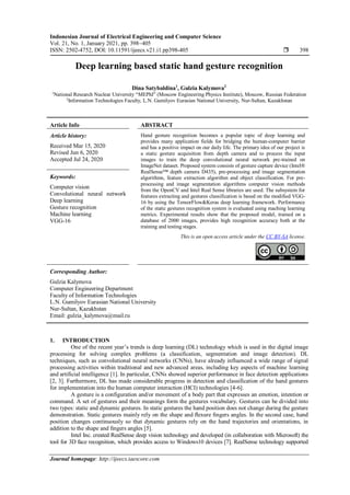 Indonesian Journal of Electrical Engineering and Computer Science
Vol. 21, No. 1, January 2021, pp. 398~405
ISSN: 2502-4752, DOI: 10.11591/ijeecs.v21.i1.pp398-405  398
Journal homepage: http://ijeecs.iaescore.com
Deep learning based static hand gesture recognition
Dina Satybaldina1
, Gulzia Kalymova2
1
National Research Nuclear University “MEPhI” (Moscow Engineering Physics Institute), Moscow, Russian Federation
2
Information Technologies Faculty, L.N. Gumilyov Eurasian National University, Nur-Sultan, Kazakhstan
Article Info ABSTRACT
Article history:
Received Mar 15, 2020
Revised Jun 6, 2020
Accepted Jul 24, 2020
Hand gesture recognition becomes a popular topic of deep learning and
provides many application fields for bridging the human-computer barrier
and has a positive impact on our daily life. The primary idea of our project is
a static gesture acquisition from depth camera and to process the input
images to train the deep convolutional neural network pre-trained on
ImageNet dataset. Proposed system consists of gesture capture device (Intel®
RealSense™ depth camera D435), pre-processing and image segmentation
algorithms, feature extraction algorithm and object classification. For pre-
processing and image segmentation algorithms computer vision methods
from the OpenCV and Intel Real Sense libraries are used. The subsystem for
features extracting and gestures classification is based on the modified VGG-
16 by using the TensorFlow&Keras deep learning framework. Performance
of the static gestures recognition system is evaluated using maching learning
metrics. Experimental results show that the proposed model, trained on a
database of 2000 images, provides high recognition accuracy both at the
training and testing stages.
Keywords:
Computer vision
Convolutional neural network
Deep learning
Gesture recognition
Machine learning
VGG-16
This is an open access article under the CC BY-SA license.
Corresponding Author:
Gulzia Kalymova
Computer Engineering Department
Faculty of Information Technologies
L.N. Gumilyov Eurasian National University
Nur-Sultan, Kazakhstan
Email: gulzia_kalymova@mail.ru
1. INTRODUCTION
One of the recent year’s trends is deep learning (DL) technology which is used in the digital image
processing for solving complex problems (a classification, segmentation and image detection). DL
techniques, such as convolutional neural networks (CNNs), have already influenced a wide range of signal
processing activities within traditional and new advanced areas, including key aspects of machine learning
and artificial intelligence [1]. In particular, CNNs showed superior performance in face detection applications
[2, 3]. Furthermore, DL has made considerable progress in detection and classification of the hand gestures
for implementation into the human computer interaction (HCI) technologies [4-6].
A gesture is a configuration and/or movement of a body part that expresses an emotion, intention or
command. A set of gestures and their meanings form the gestures vocabulary. Gestures can be divided into
two types: static and dynamic gestures. In static gestures the hand position does not change during the gesture
demonstration. Static gestures mainly rely on the shape and ﬂexure ﬁngers angles. In the second case, hand
position changes continuously so that dynamic gestures rely on the hand trajectories and orientations, in
addition to the shape and ﬁngers angles [5].
Intel Inc. created RealSense deep vision technology and developed (in collaboration with Microsoft) the
tool for 3D face recognition, which provides access to Windows10 devices [7]. RealSense technology supported
 