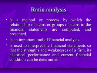 Ratio analysis
   Is a method or process by which the
    relationship of items or groups of items in the
    financial statements are computed, and
    presented.
   Is an important tool of financial analysis.
   Is used to interpret the financial statements so
    that the strengths and weaknesses of a firm, its
    historical performance and current financial
    condition can be determined.
 