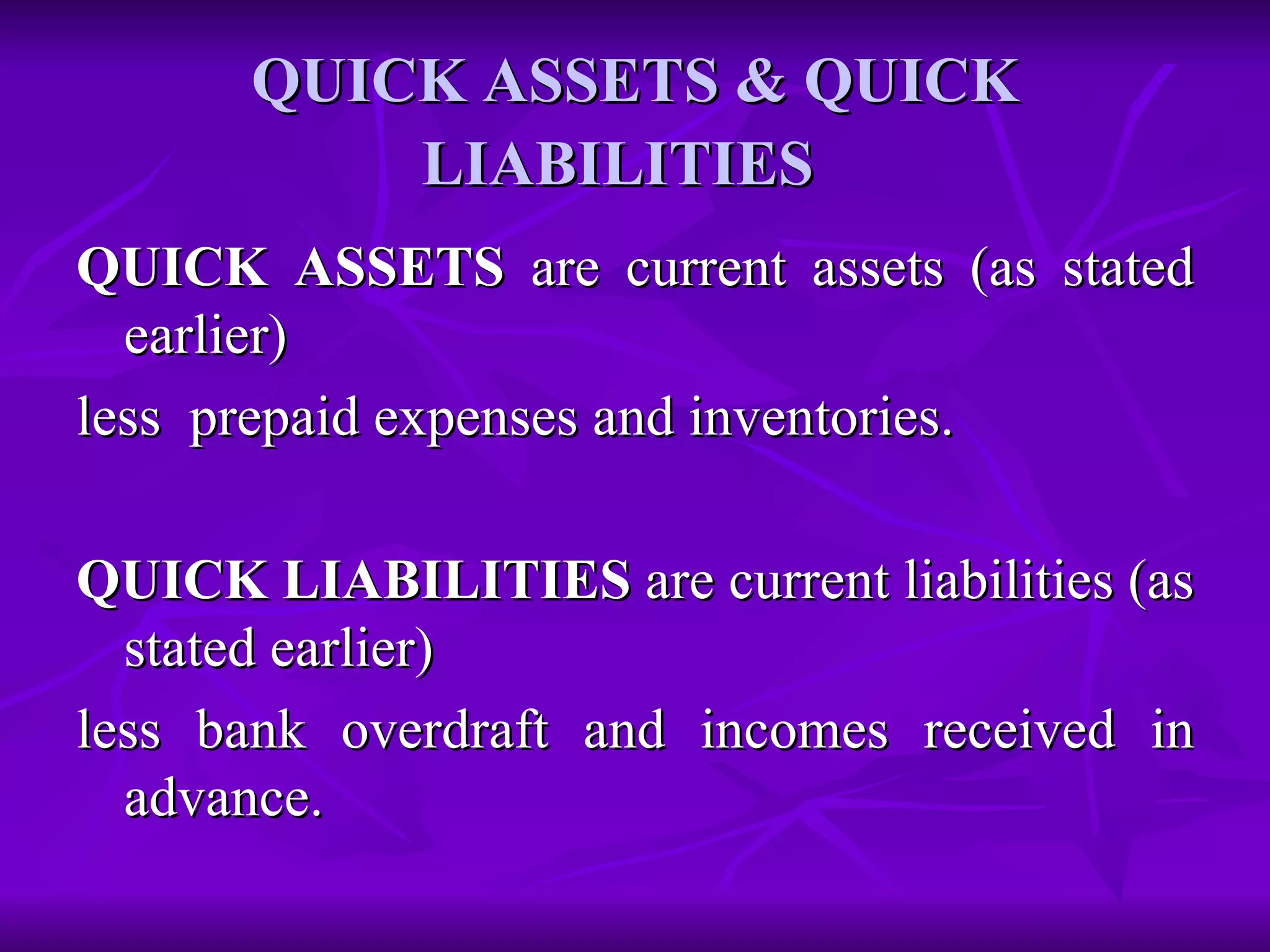 QUICK ASSETS & QUICK LIABILITIES   QUICK ASSETS  are current assets (as stated earlier)  less  prepaid expenses and inventories. QUICK LIABILITIES  are current liabilities (as stated earlier)  less bank overdraft and incomes received in advance. 