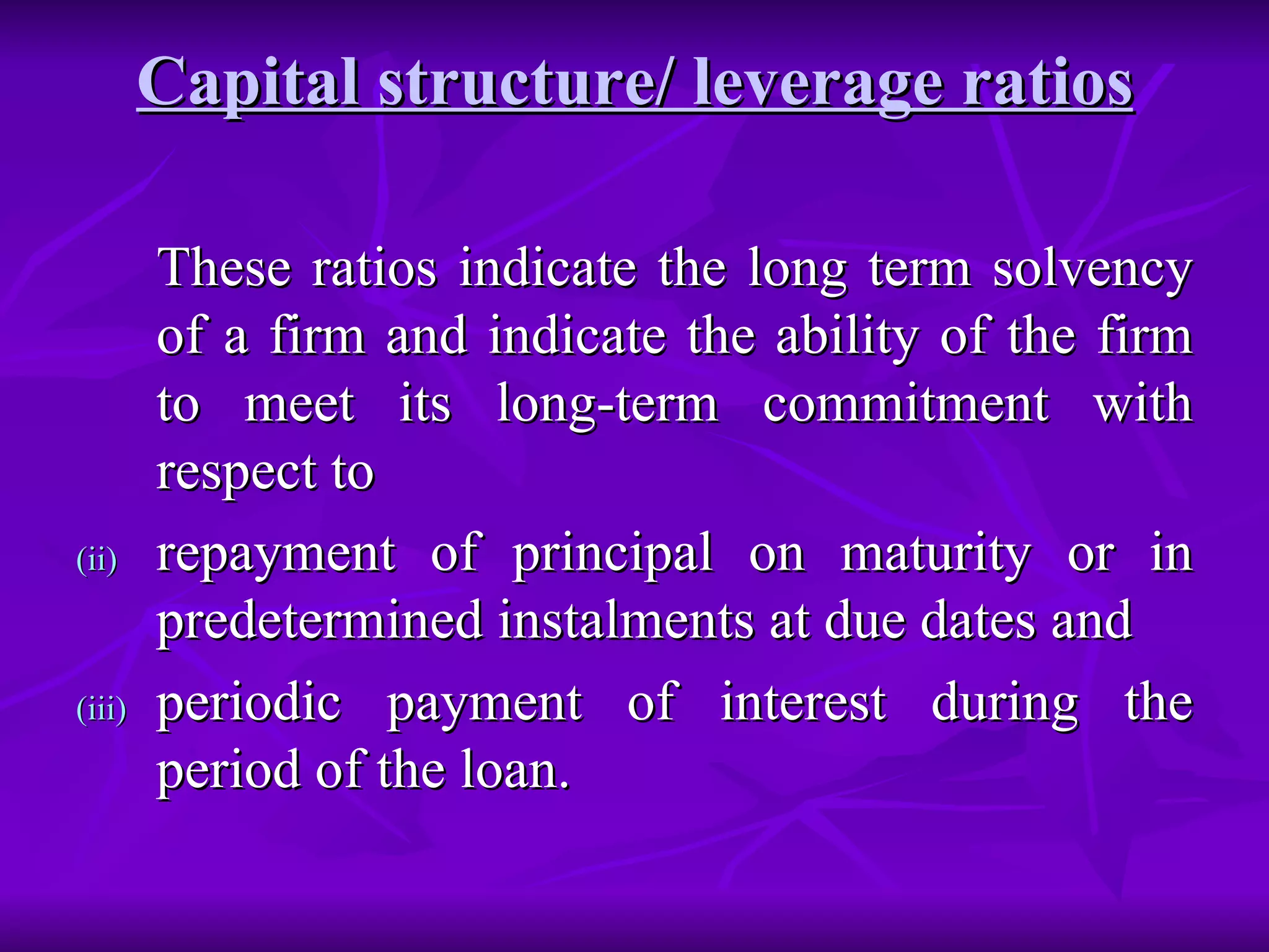 Capital structure/ leverage ratios These ratios indicate the long term solvency of a firm and indicate the ability of the firm to meet its long-term commitment with respect to  repayment of principal on maturity or in predetermined instalments at due dates and  periodic payment of interest during the period of the loan.  