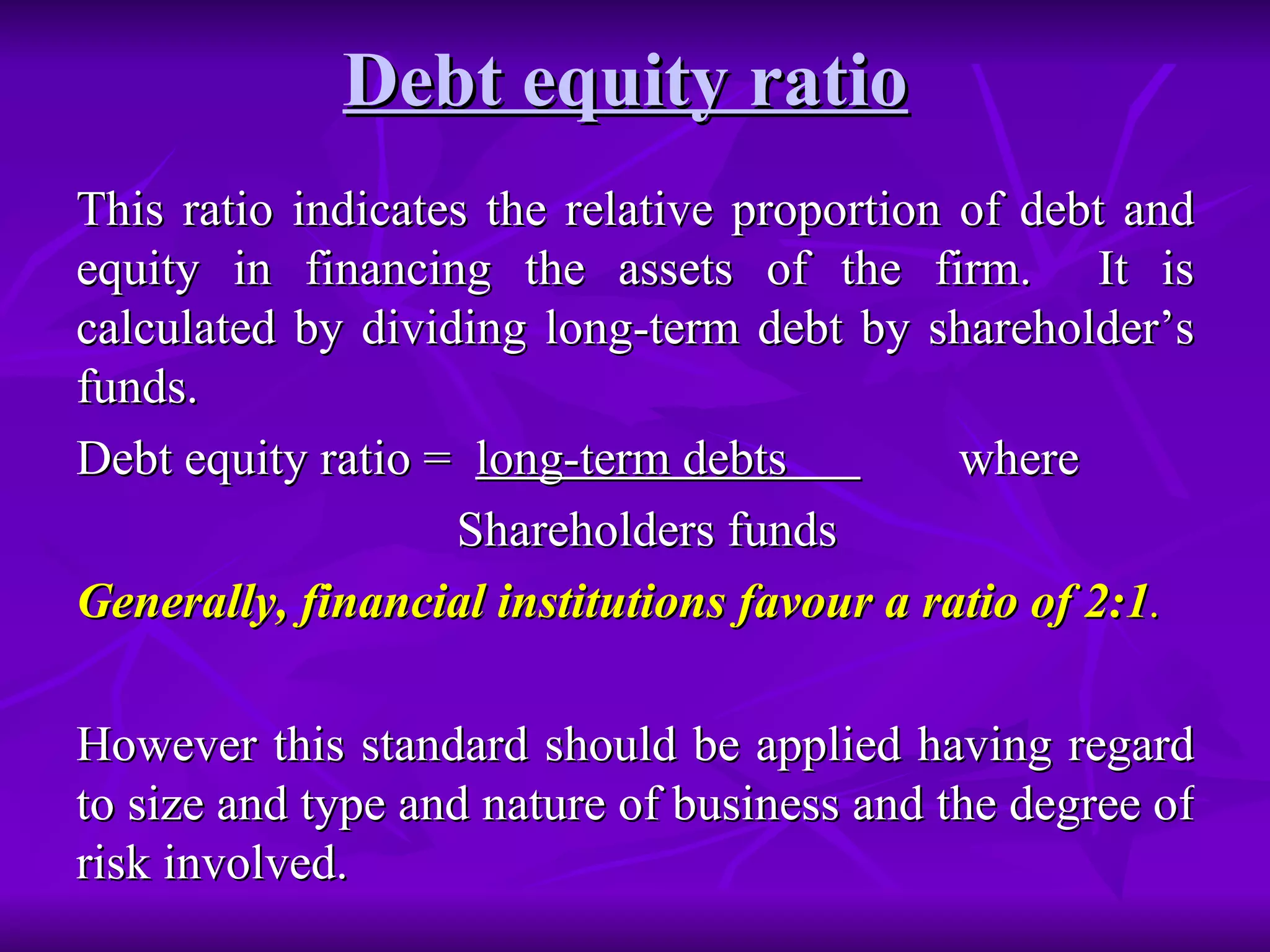 Debt equity ratio   This ratio indicates the relative proportion of debt and equity in financing the assets of the firm.  It is calculated by dividing long-term debt by shareholder’s funds. Debt equity ratio =  long-term debts  where Shareholders funds Generally, financial institutions favour a ratio of 2:1 .   However this standard should be applied having regard to size and type and nature of business and the degree of risk involved. 
