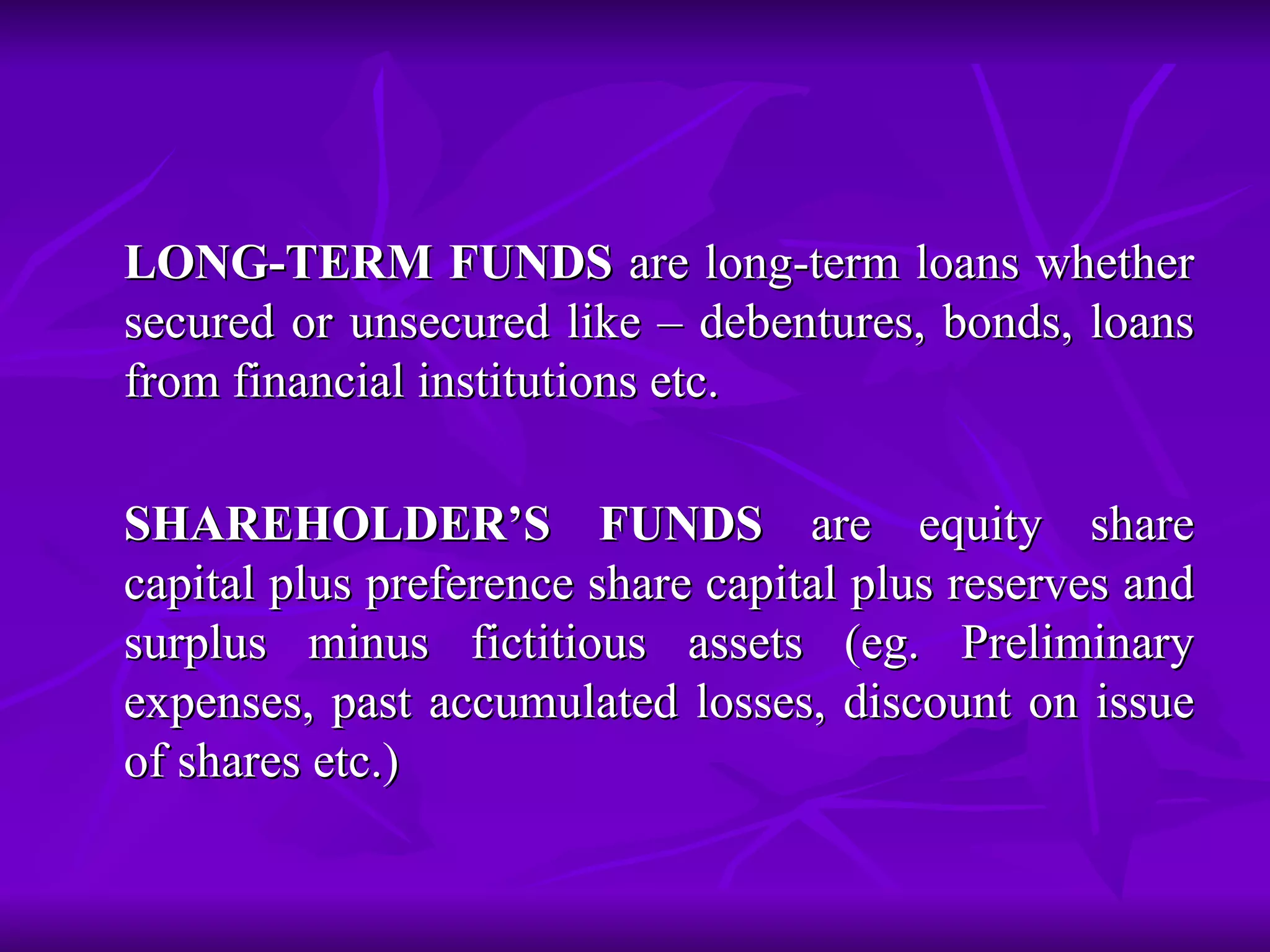 LONG-TERM FUNDS  are long-term loans whether secured or unsecured like – debentures, bonds, loans from financial institutions etc. SHAREHOLDER’S FUNDS  are equity share capital plus preference share capital plus reserves and surplus minus fictitious assets (eg. Preliminary expenses, past accumulated losses, discount on issue of shares etc.) 