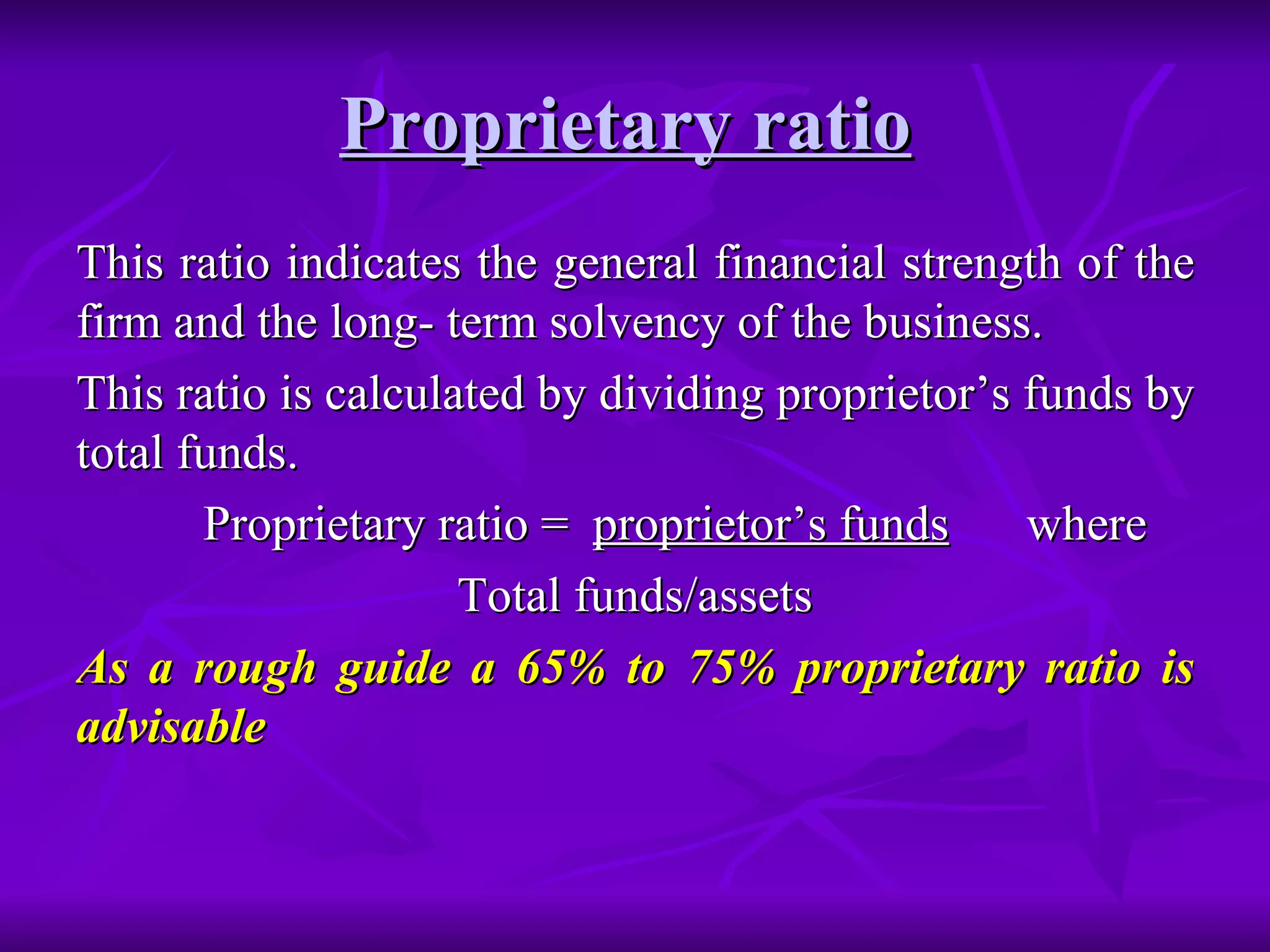 Proprietary ratio   This ratio indicates the general financial strength of the firm and the long- term solvency of the business.  This ratio is calculated by dividing proprietor’s funds by total funds. Proprietary ratio =  proprietor’s funds   where Total funds/assets As a rough guide a 65% to 75% proprietary ratio is advisable   