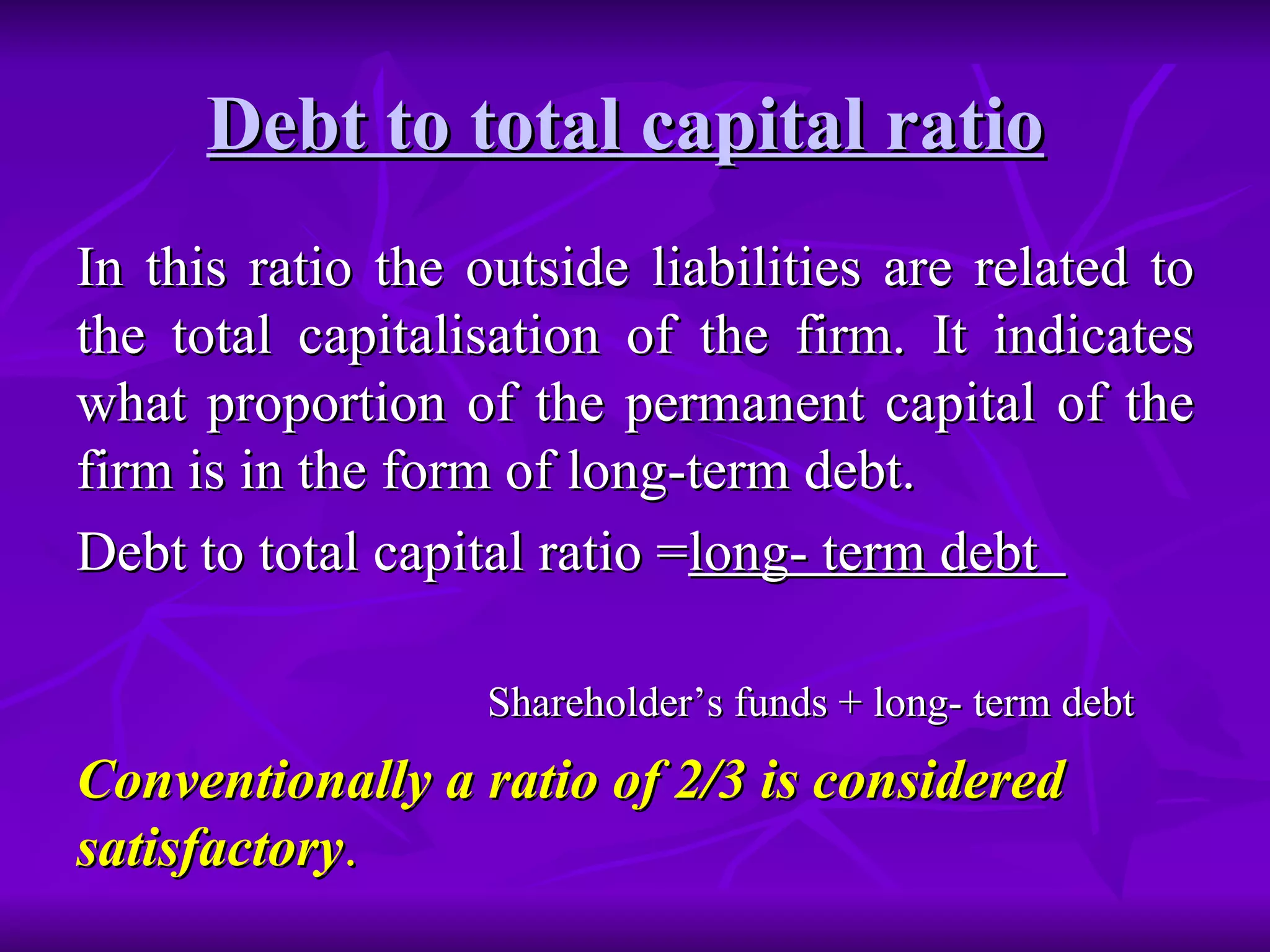 Debt to total capital ratio   In this ratio the outside liabilities are related to the total capitalisation of the firm. It indicates what proportion of the permanent capital of the firm is in the form of long-term debt. Debt to total capital ratio = long- term debt  Shareholder’s funds + long- term debt Conventionally a ratio of 2/3 is considered satisfactory . 