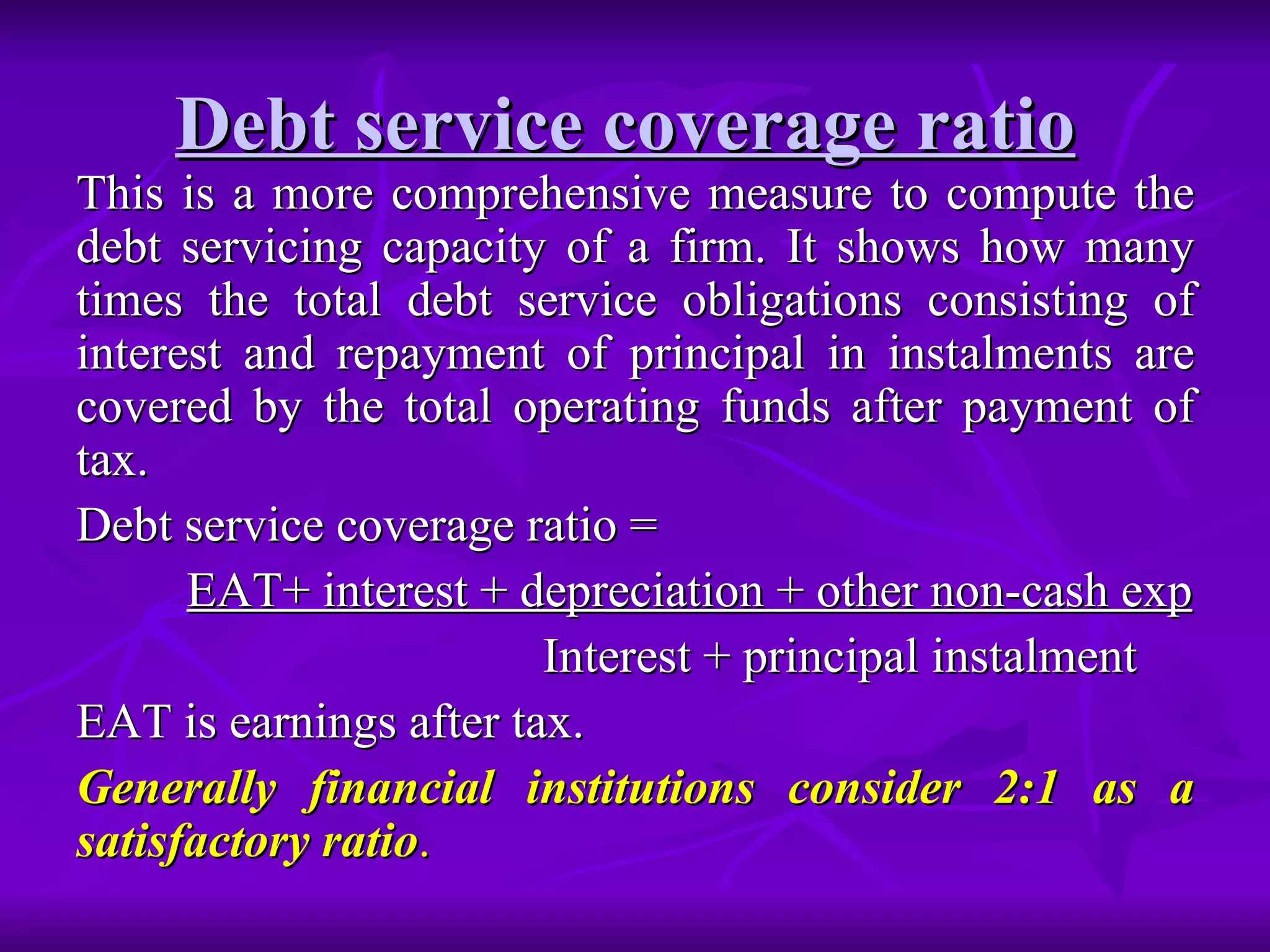 Debt service coverage ratio   This is a more comprehensive measure to compute the debt servicing capacity of a firm. It shows how many times the total debt service obligations consisting of interest and repayment of principal in instalments are covered by the total operating funds after payment of tax. Debt service coverage ratio =  EAT+ interest + depreciation + other non-cash exp Interest + principal instalment EAT is earnings after tax. Generally financial institutions consider 2:1 as a satisfactory ratio . 