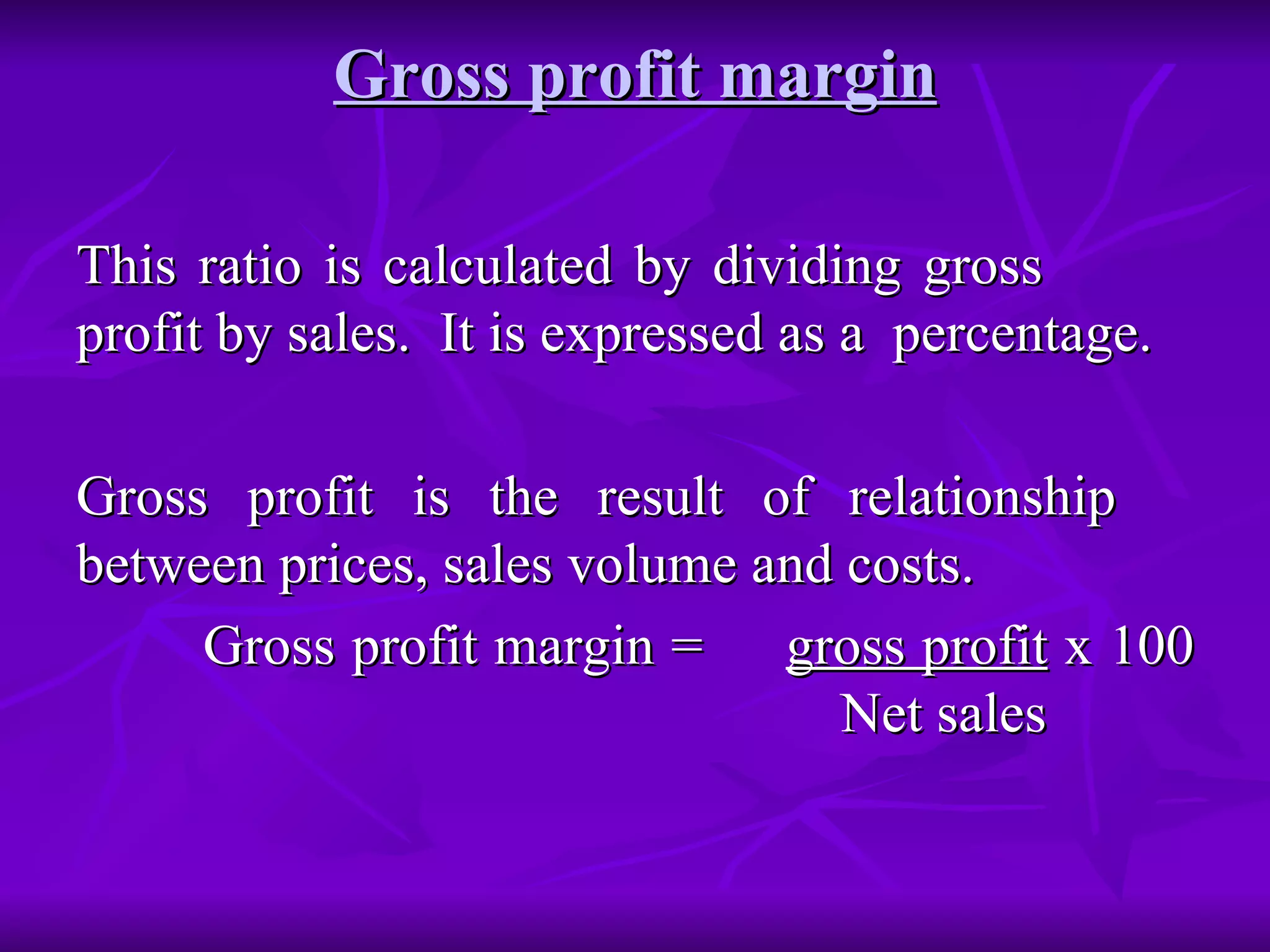 Gross profit margin This ratio is calculated by dividing gross  profit by sales.  It is expressed as a  percentage.  Gross profit is the result of relationship  between prices, sales volume and costs. Gross profit margin =  gross profit  x 100   Net sales  