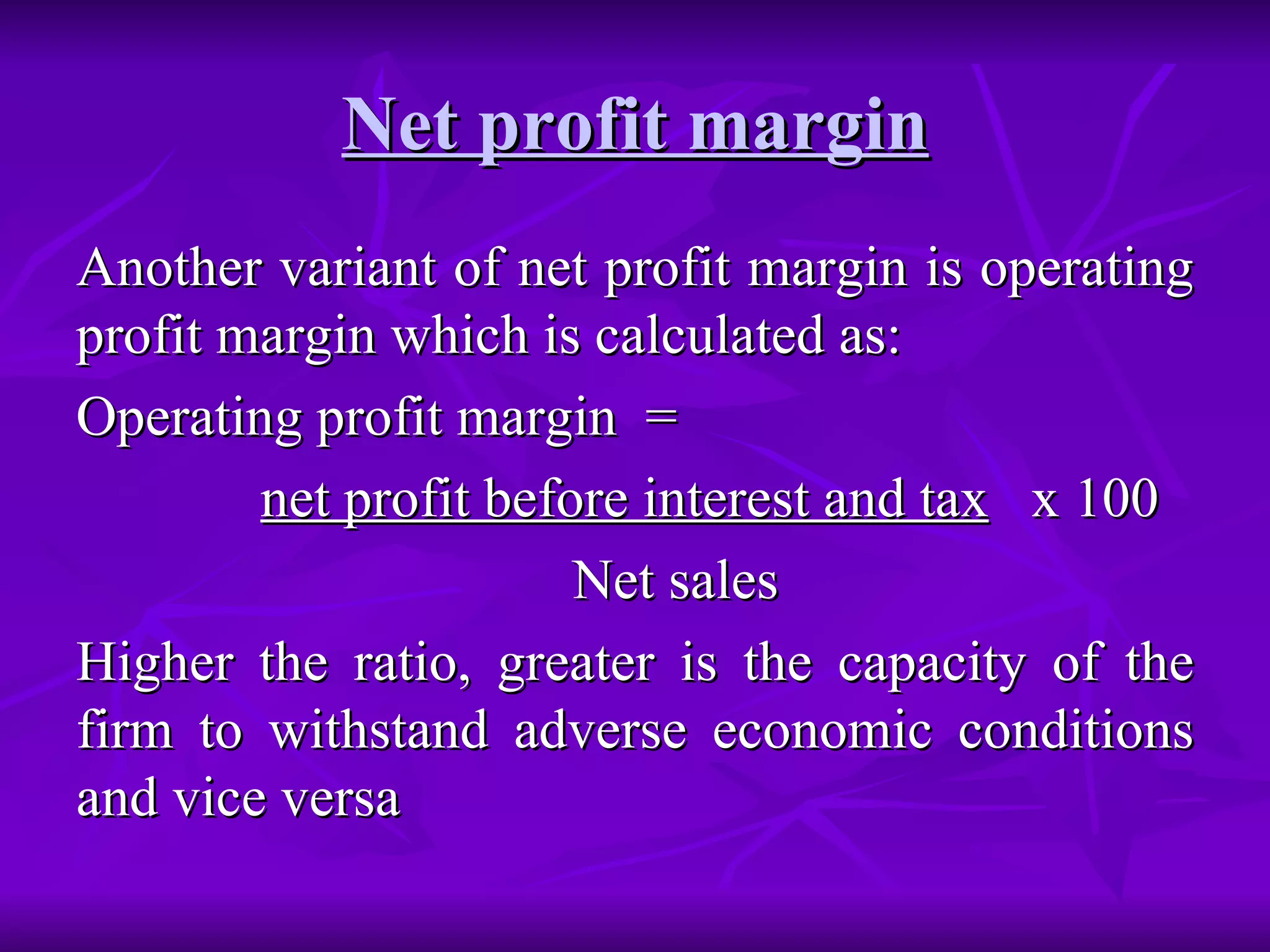 Net profit margin Another variant of net profit margin is operating profit margin which is calculated as: Operating profit margin  =  net profit before interest and tax   x 100 Net sales Higher the ratio, greater is the capacity of the firm to withstand adverse economic conditions and vice versa   
