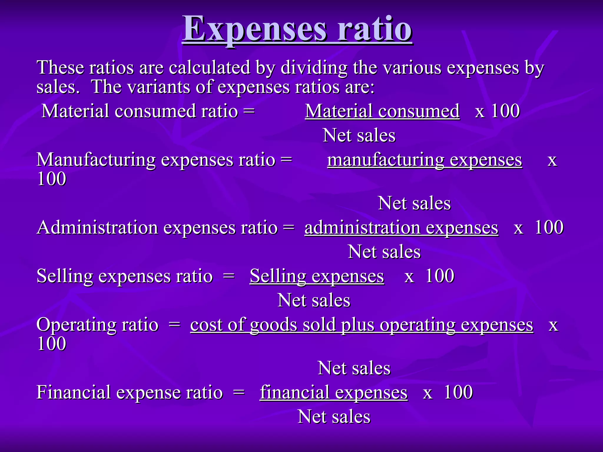 Expenses ratio   These ratios are calculated by dividing the various expenses by sales.  The variants of expenses ratios are: Material consumed ratio =  Material consumed   x 100 Net sales Manufacturing expenses ratio =  manufacturing expenses   x  100 Net sales Administration expenses ratio =  administration expenses   x  100 Net sales Selling expenses ratio  =  Selling expenses   x  100 Net sales Operating ratio  =  cost of goods sold plus operating expenses   x  100 Net sales Financial expense ratio  =  financial expenses   x  100 Net sales 