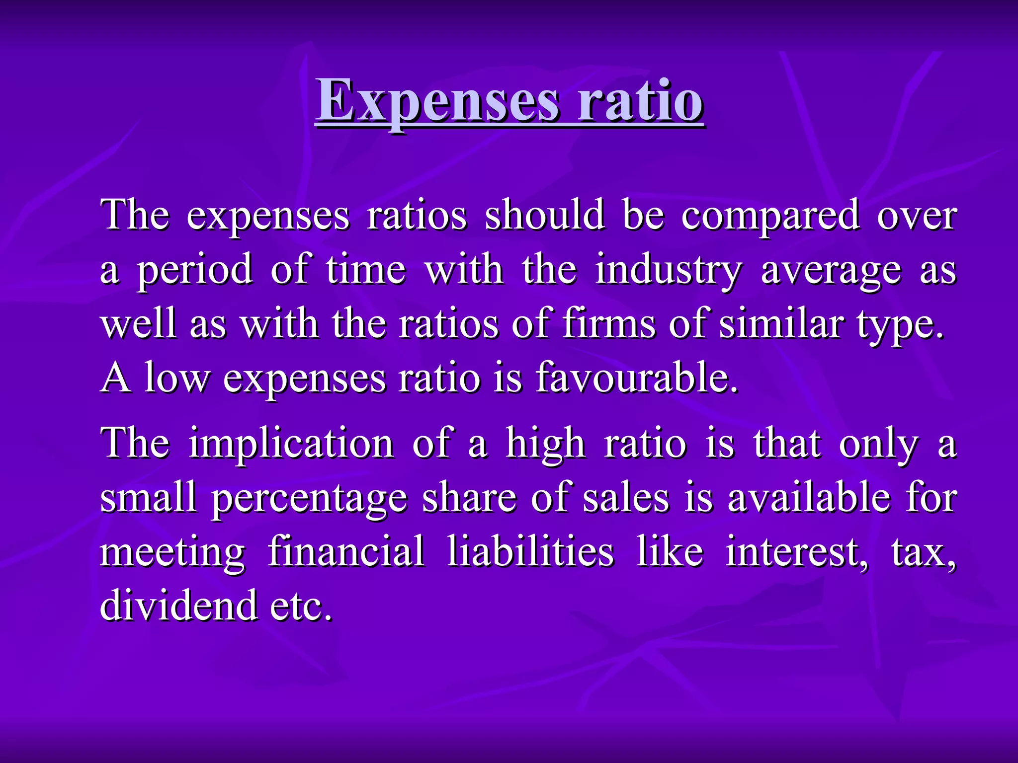 Expenses ratio The expenses ratios should be compared over a period of time with the industry average as well as with the ratios of firms of similar type.  A low expenses ratio is favourable.  The implication of a high ratio is that only a small percentage share of sales is available for meeting financial liabilities like interest, tax, dividend etc. 