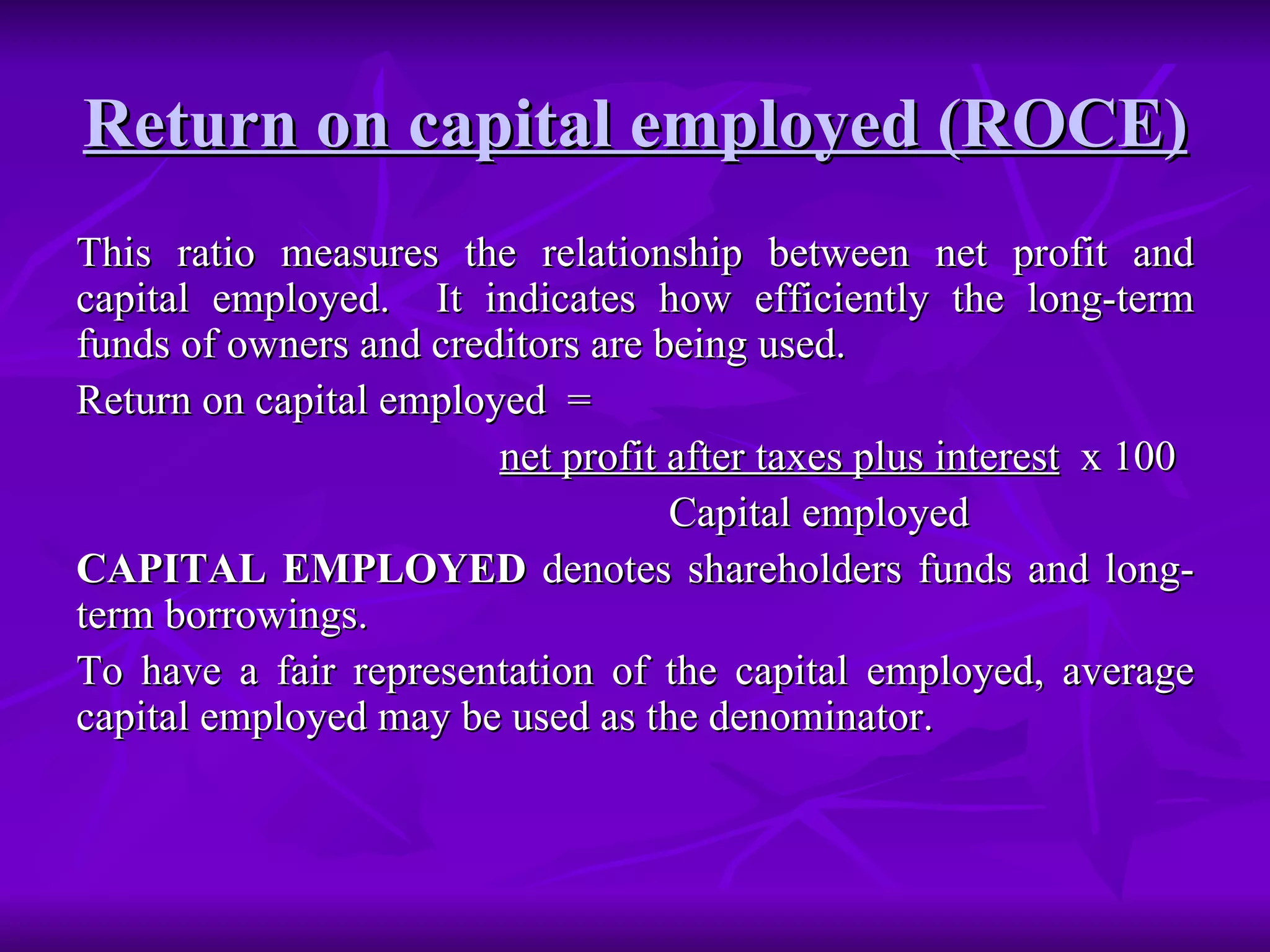 Return on capital employed (ROCE)   This ratio measures the relationship between net profit and capital employed.  It indicates how efficiently the long-term funds of owners and creditors are being used. Return on capital employed  =  net profit after taxes plus interest   x 100 Capital employed CAPITAL EMPLOYED  denotes shareholders funds and long-term borrowings. To have a fair representation of the capital employed, average capital employed may be used as the denominator. 