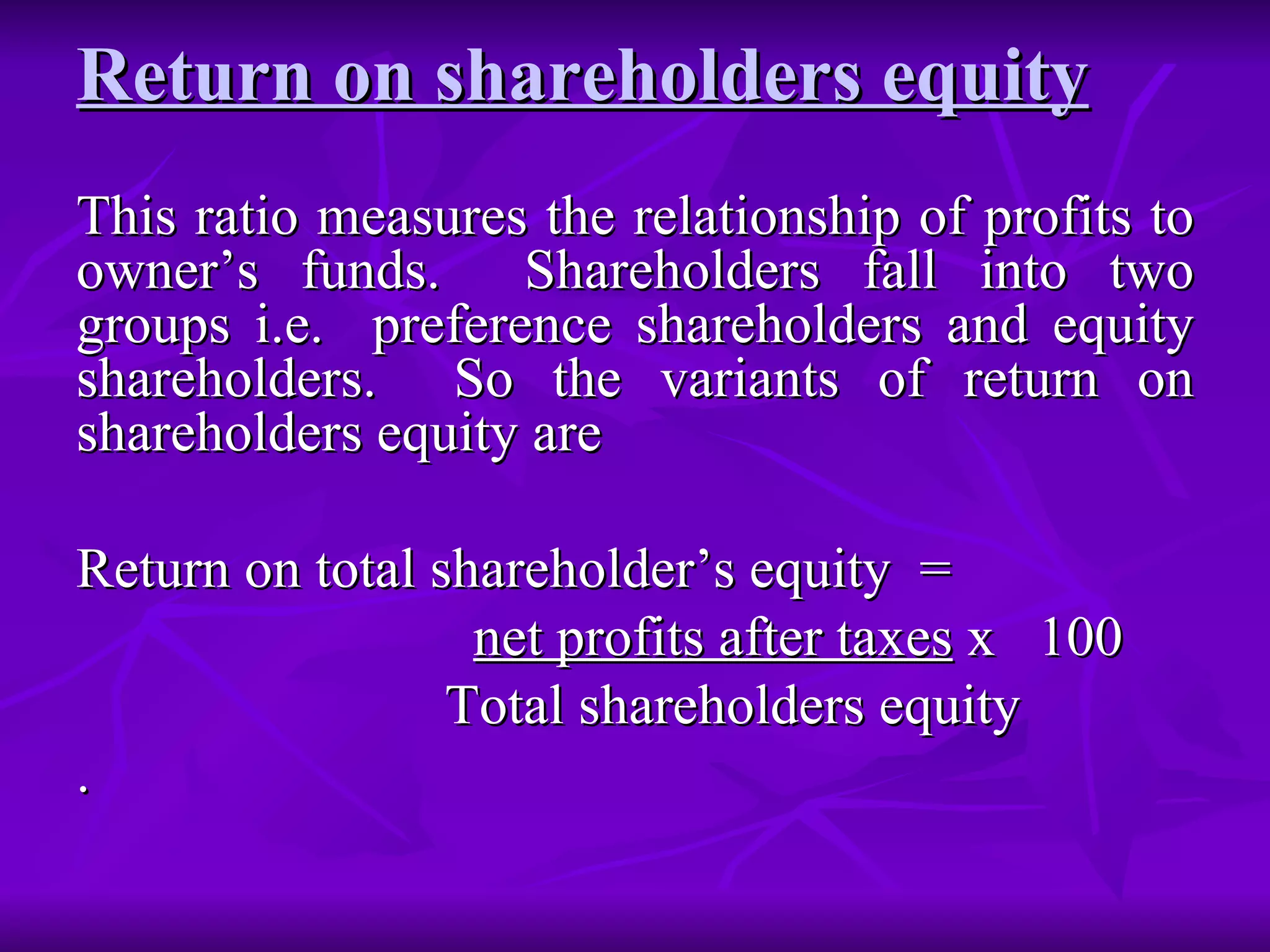 Return on shareholders equity   This ratio measures the relationship of profits to owner’s funds.  Shareholders fall into two groups i.e.  preference shareholders and equity shareholders.  So the variants of return on shareholders equity are  Return on total shareholder’s equity  =  net profits after taxes  x  100  Total shareholders equity . 