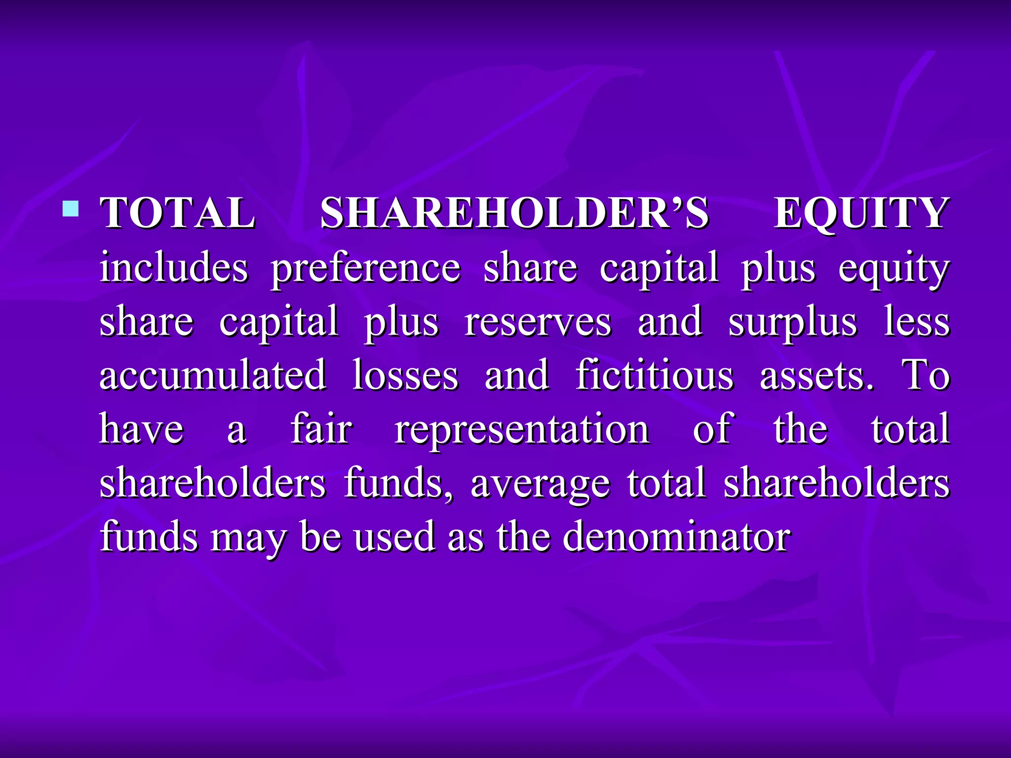 TOTAL SHAREHOLDER’S EQUITY  includes preference share capital plus equity share capital plus reserves and surplus less accumulated losses and fictitious assets. To have a fair representation of the total shareholders funds, average total shareholders funds may be used as the denominator 
