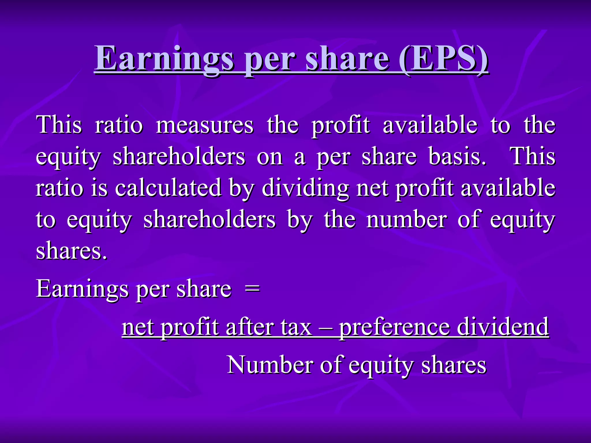 Earnings per share (EPS)   This ratio measures the profit available to the equity shareholders on a per share basis.  This ratio is calculated by dividing net profit available to equity shareholders by the number of equity shares. Earnings per share  =  net profit after tax – preference dividend   Number of equity shares 