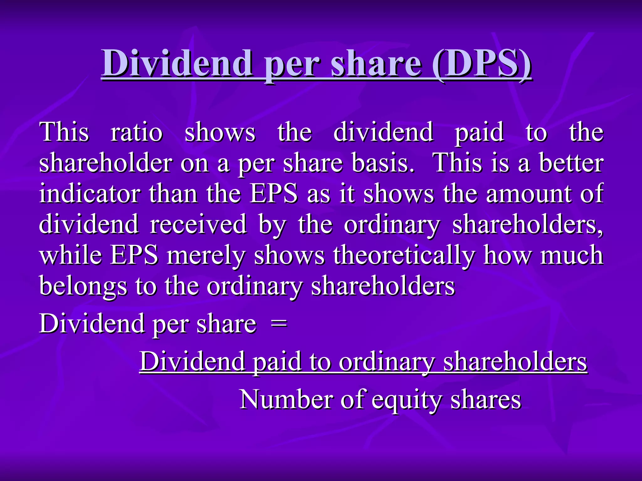 Dividend per share (DPS)   This ratio shows the dividend paid to the shareholder on a per share basis.  This is a better indicator than the EPS as it shows the amount of dividend received by the ordinary shareholders, while EPS merely shows theoretically how much belongs to the ordinary shareholders Dividend per share  =  Dividend paid to ordinary shareholders Number of equity shares 