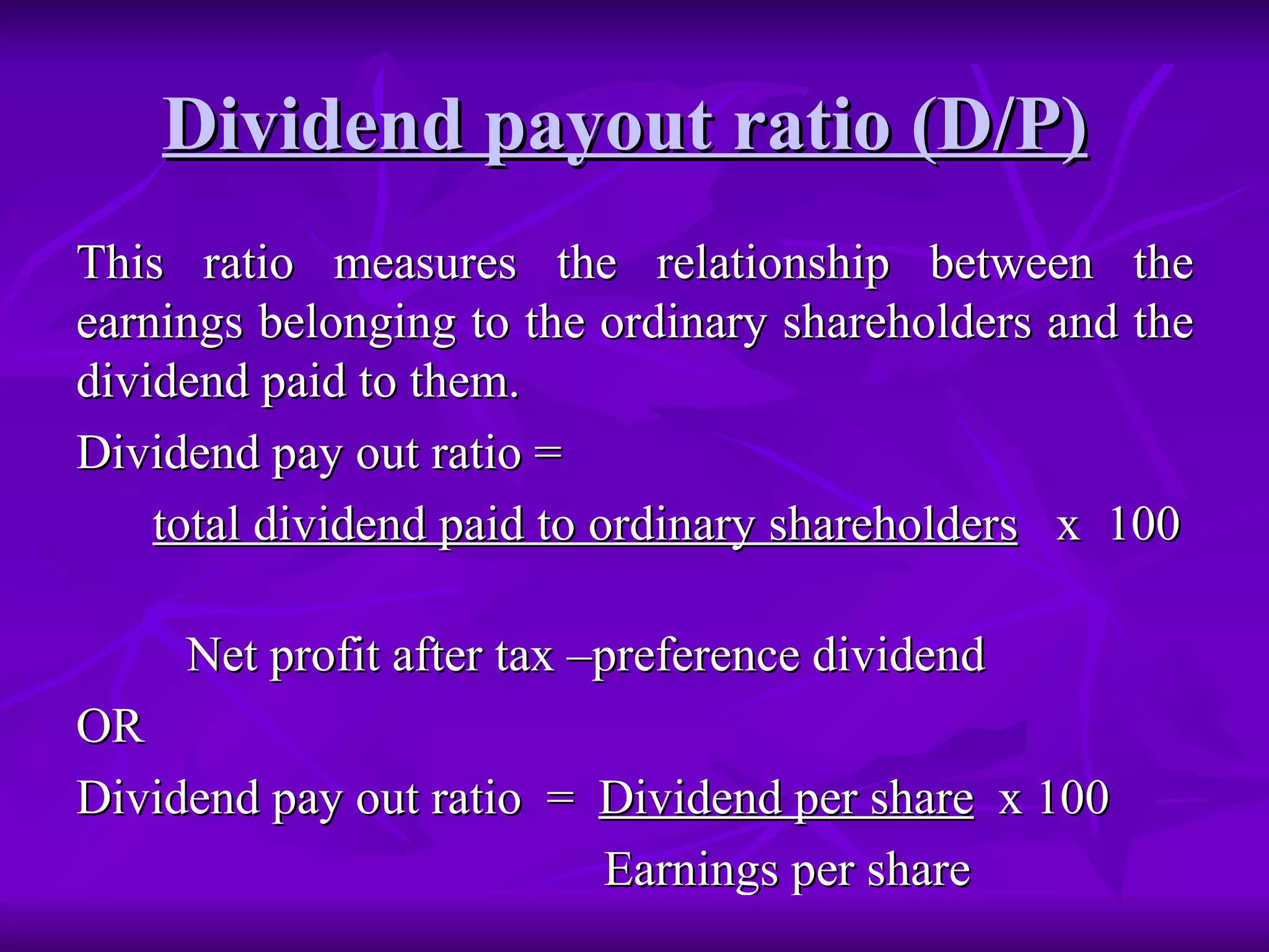Dividend payout ratio (D/P)   This ratio measures the relationship between the earnings belonging to the ordinary shareholders and the dividend paid to them. Dividend pay out ratio =  total dividend paid to ordinary shareholders   x  100  Net profit after tax –preference dividend OR Dividend pay out ratio  =  Dividend per share   x 100 Earnings per share 
