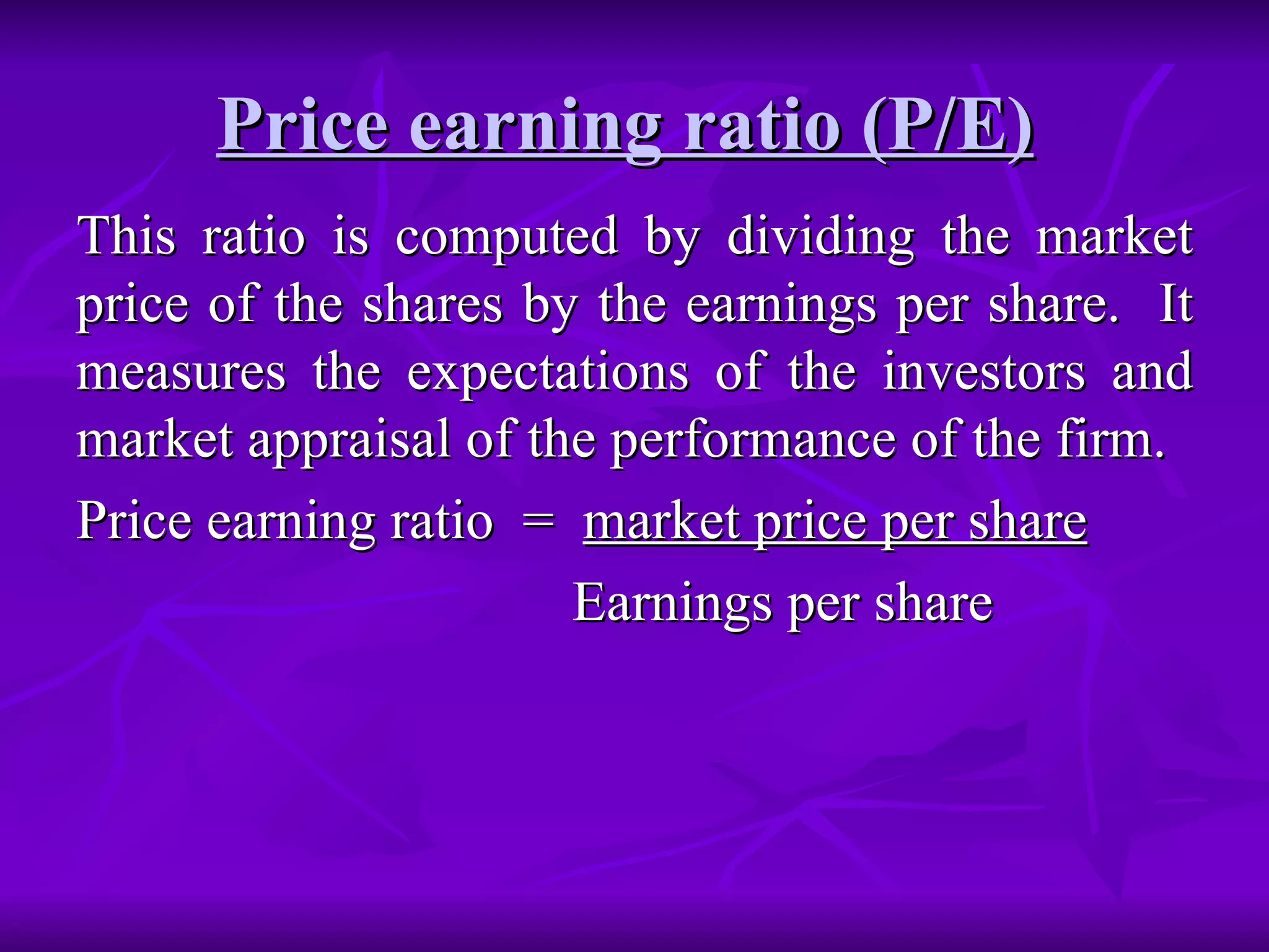Price earning ratio (P/E)   This ratio is computed by dividing the market price of the shares by the earnings per share.  It measures the expectations of the investors and market appraisal of the performance of the firm. Price earning ratio  =  market price per share Earnings per share 