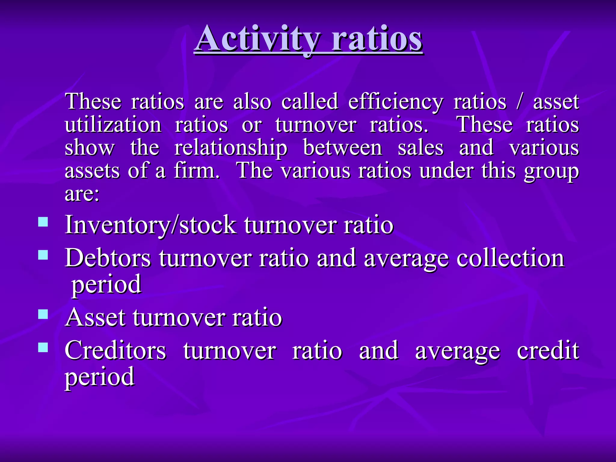 Activity ratios These ratios are also called efficiency ratios / asset utilization ratios or turnover ratios.  These ratios show the relationship between sales and various assets of a firm.  The various ratios under this group are: Inventory/stock turnover ratio Debtors turnover ratio and average collection  period Asset turnover ratio Creditors turnover ratio and average credit period 