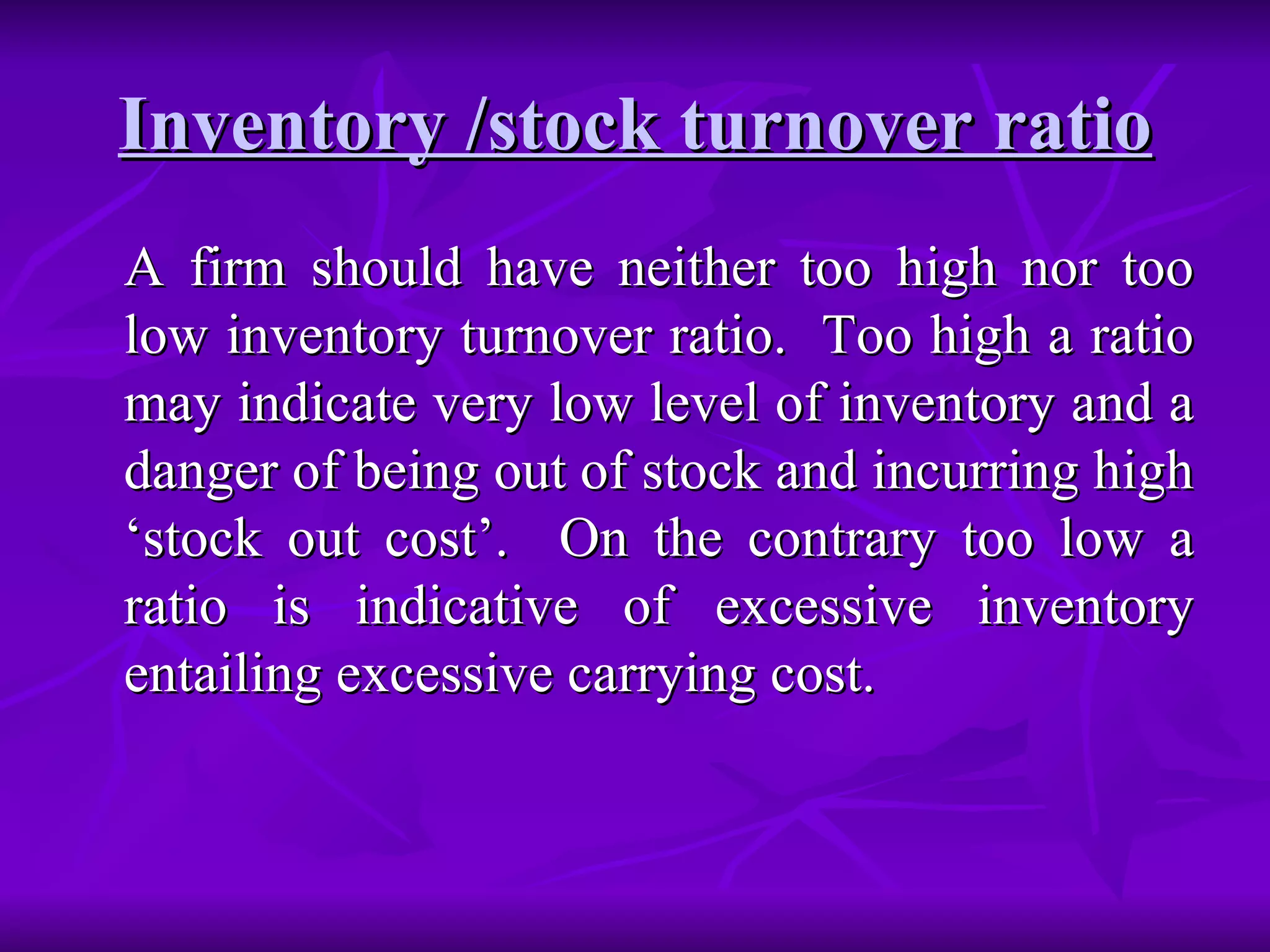 Inventory /stock turnover ratio A firm should have neither too high nor too low inventory turnover ratio.  Too high a ratio may indicate very low level of inventory and a danger of being out of stock and incurring high ‘stock out cost’.  On the contrary too low a ratio is indicative of excessive inventory entailing excessive carrying cost. 