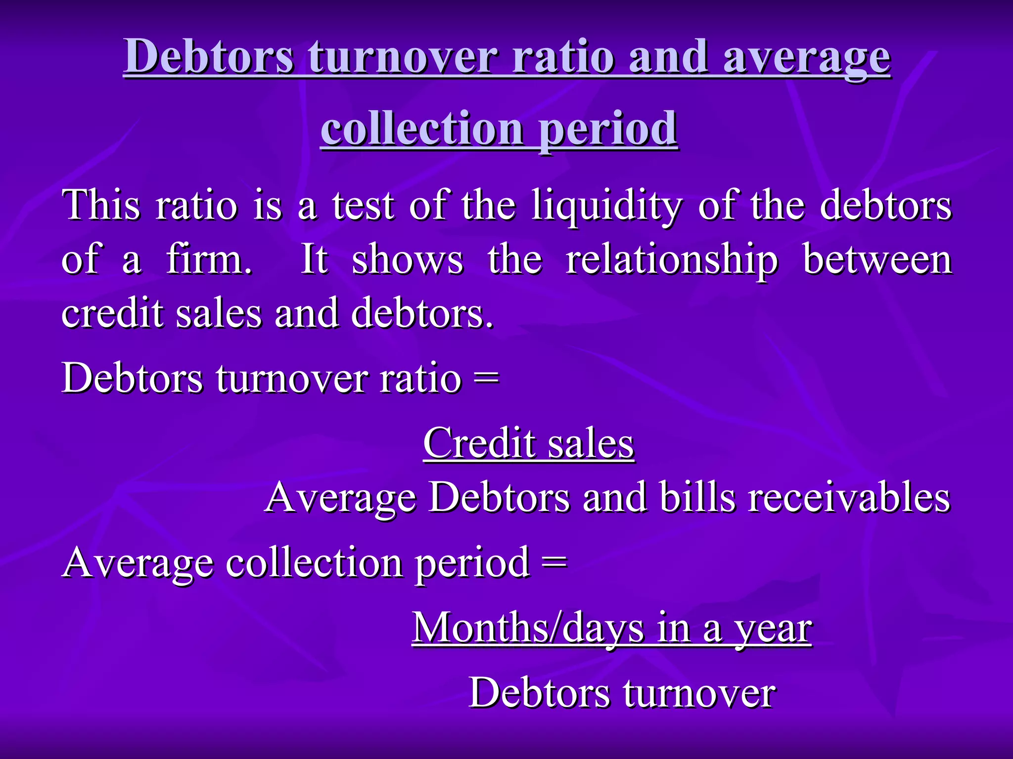 Debtors turnover ratio and average collection period   This ratio is a test of the liquidity of the debtors of a firm.  It shows the relationship between credit sales and debtors. Debtors turnover ratio = Credit sales   Average Debtors and bills receivables Average collection period =  Months/days in a year Debtors turnover  