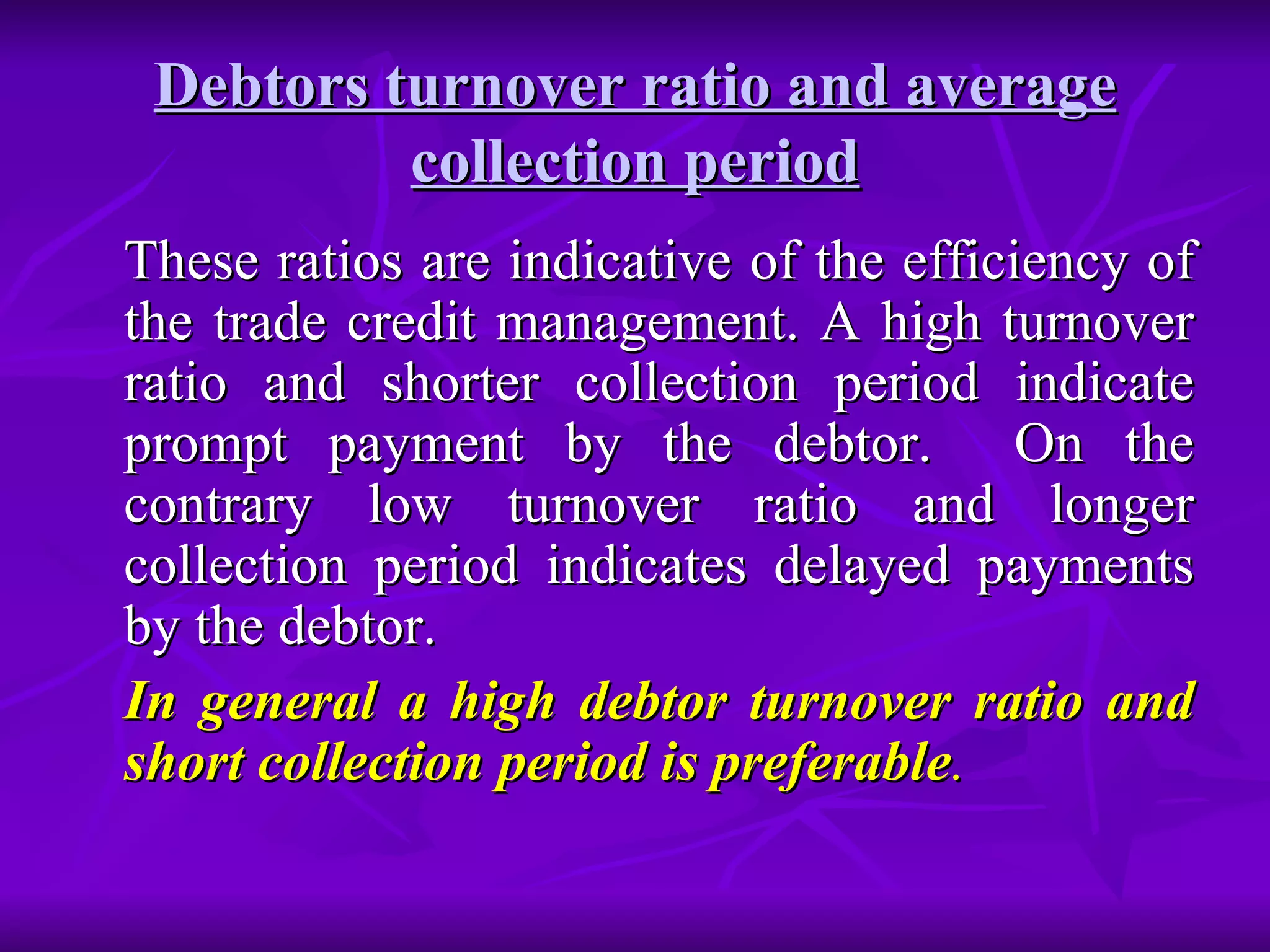 Debtors turnover ratio and average collection period These ratios are indicative of the efficiency of the trade credit management. A high turnover ratio and shorter collection period indicate prompt payment by the debtor.  On the contrary low turnover ratio and longer collection period indicates delayed payments by the debtor. In general a high debtor turnover ratio and short collection period is preferable . 