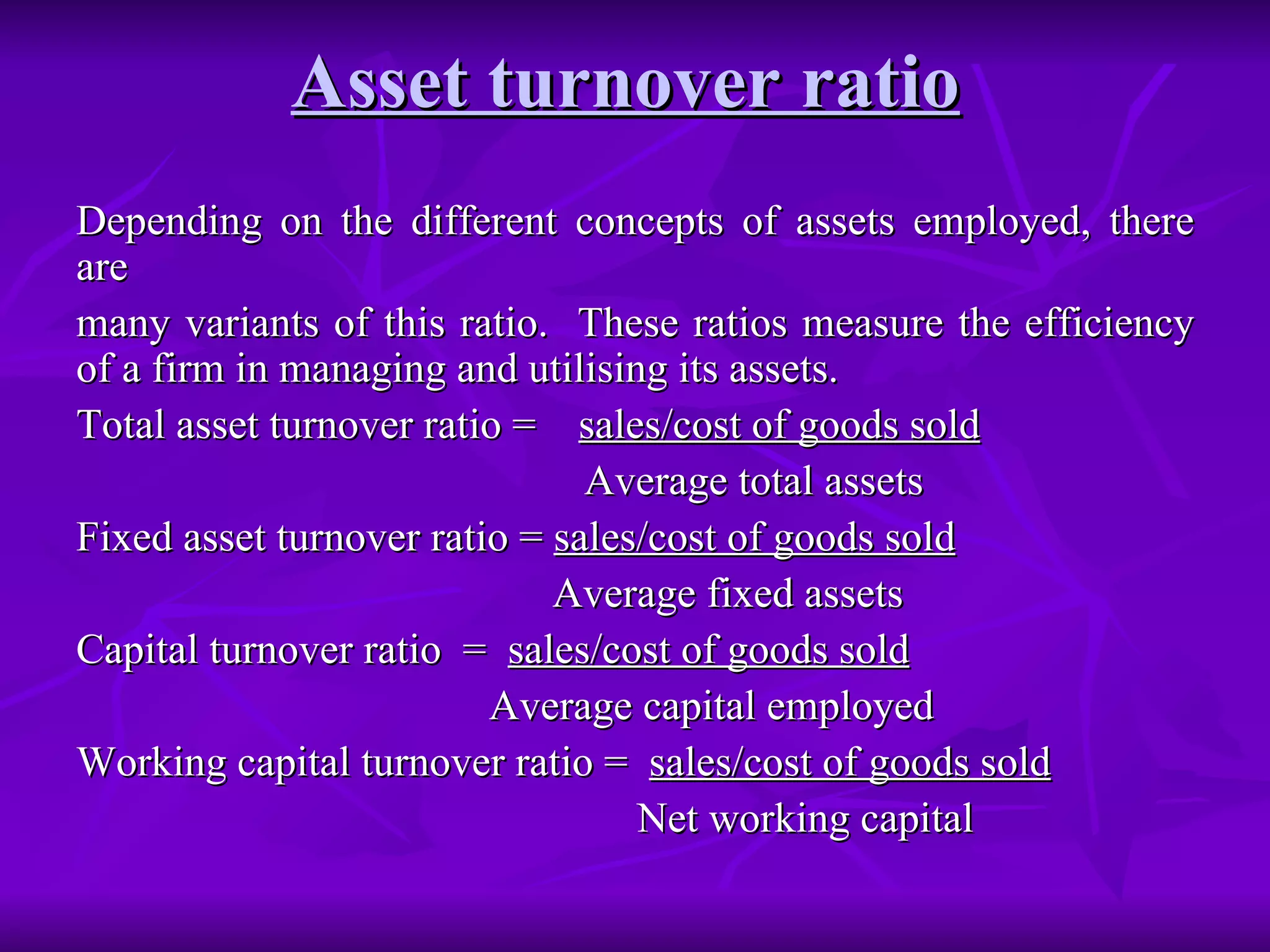 Asset turnover ratio   Depending on the different concepts of assets employed, there are many variants of this ratio.  These ratios measure the efficiency of a firm in managing and utilising its assets. Total asset turnover ratio =  sales/cost of goods sold Average total assets Fixed asset turnover ratio =  sales/cost of goods sold Average fixed assets Capital turnover ratio  =  sales/cost of goods sold Average capital employed Working capital turnover ratio =  sales/cost of goods sold Net working capital 