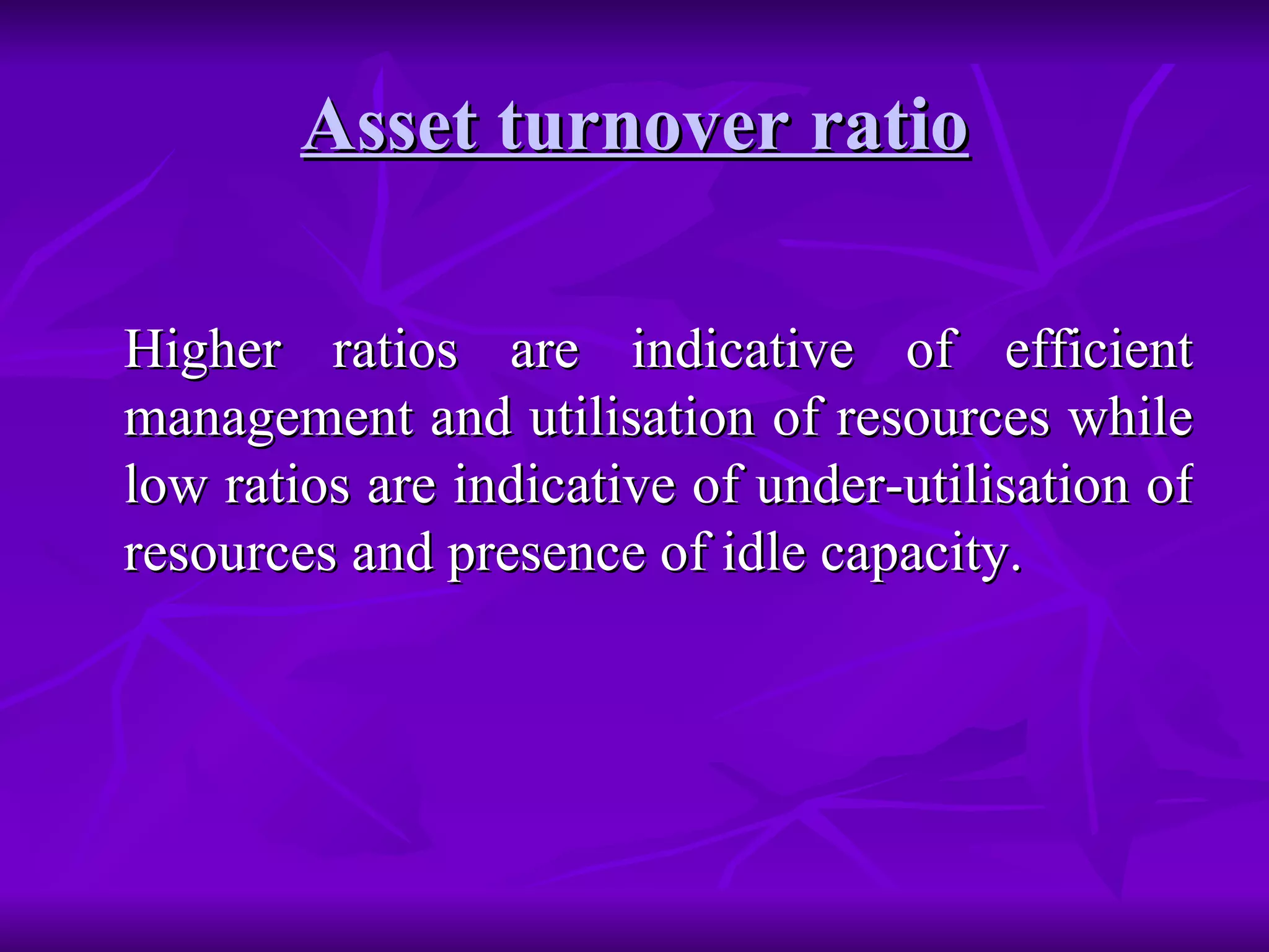 Asset turnover ratio Higher ratios are indicative of efficient management and utilisation of resources while low ratios are indicative of under-utilisation of resources and presence of idle capacity. 