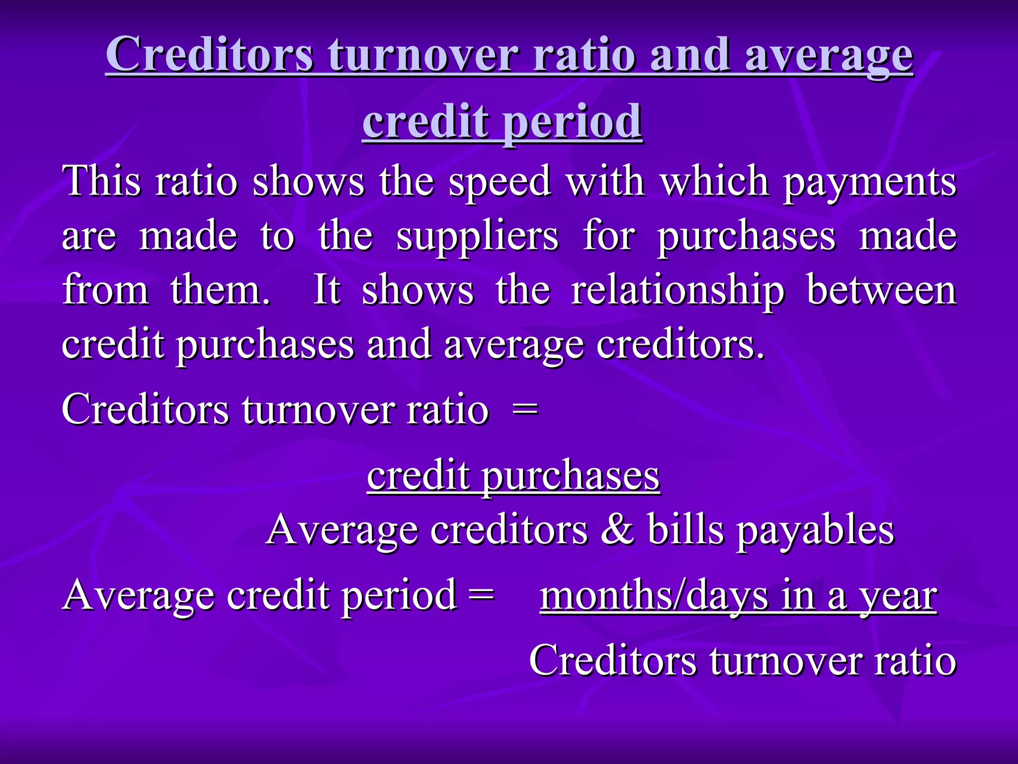 Creditors turnover ratio and average credit period   This ratio shows the speed with which payments are made to the suppliers for purchases made from them.  It shows the relationship between credit purchases and average creditors. Creditors turnover ratio  =  credit purchases   Average creditors & bills payables  Average credit period =  months/days in a year Creditors turnover ratio  