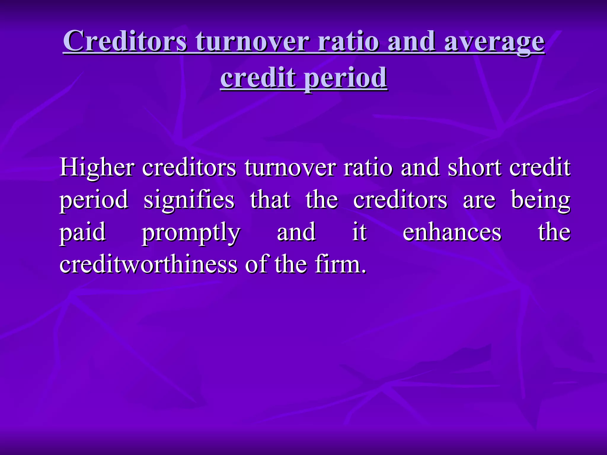 Creditors turnover ratio and average credit period Higher creditors turnover ratio and short credit period signifies that the creditors are being paid promptly and it enhances the creditworthiness of the firm. 