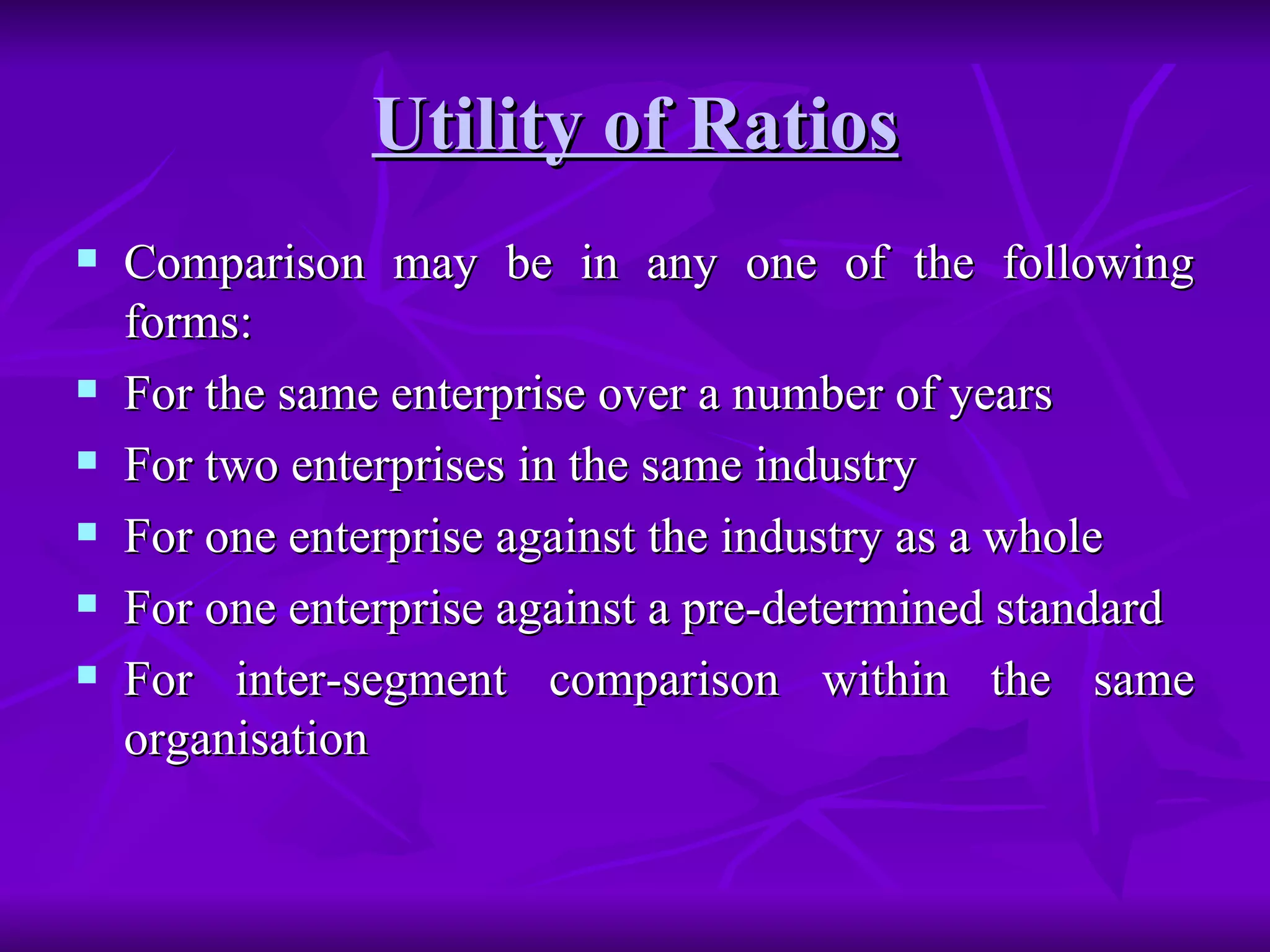 Utility of Ratios Comparison may be in any one of the following forms: For the same enterprise over a number of years For two enterprises in the same industry For one enterprise against the industry as a whole For one enterprise against a pre-determined standard For inter-segment comparison within the same organisation 