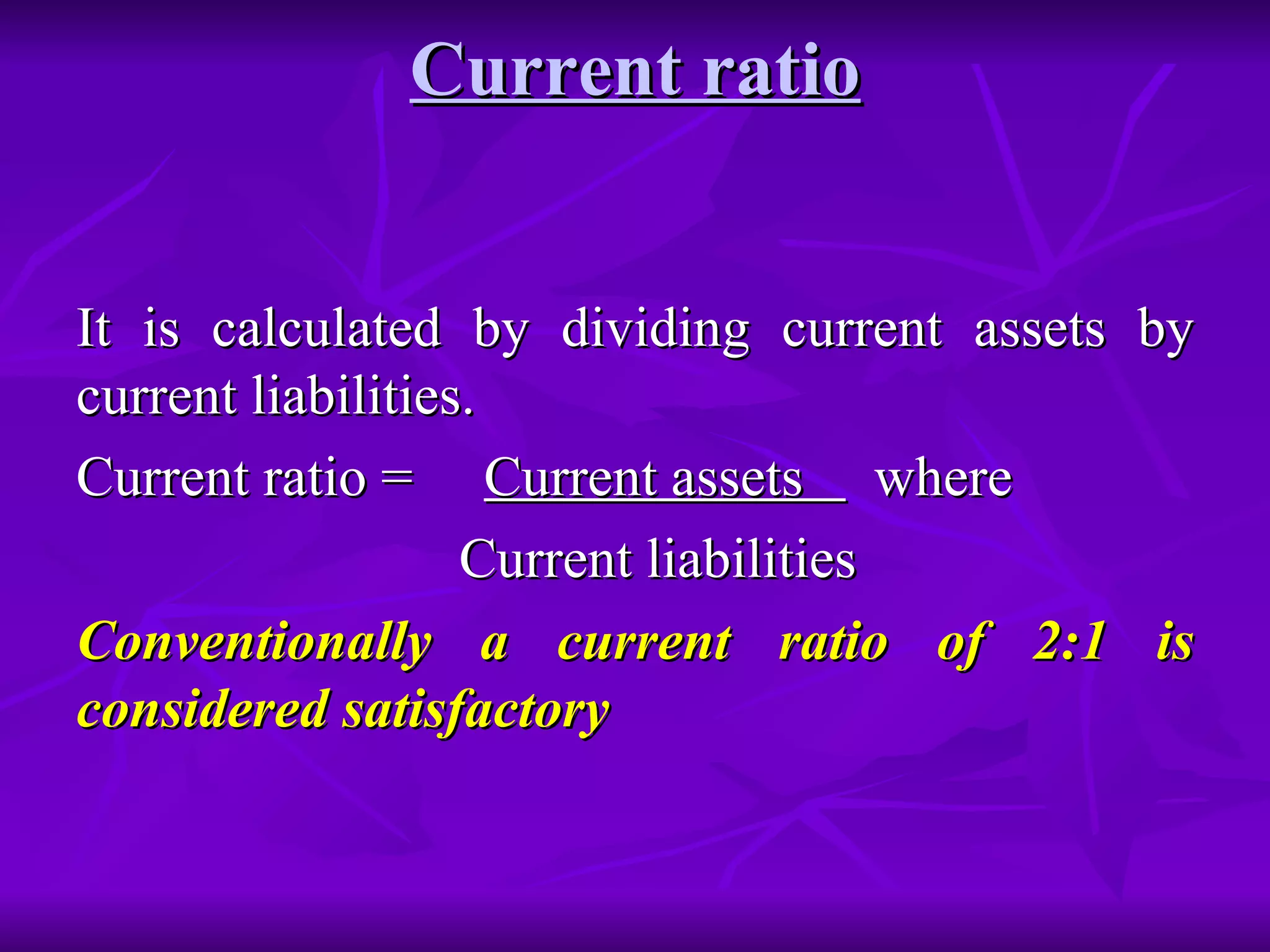Current ratio It is calculated by dividing current assets by current liabilities. Current ratio =  Current assets  where Current liabilities Conventionally a current ratio of 2:1 is considered satisfactory 