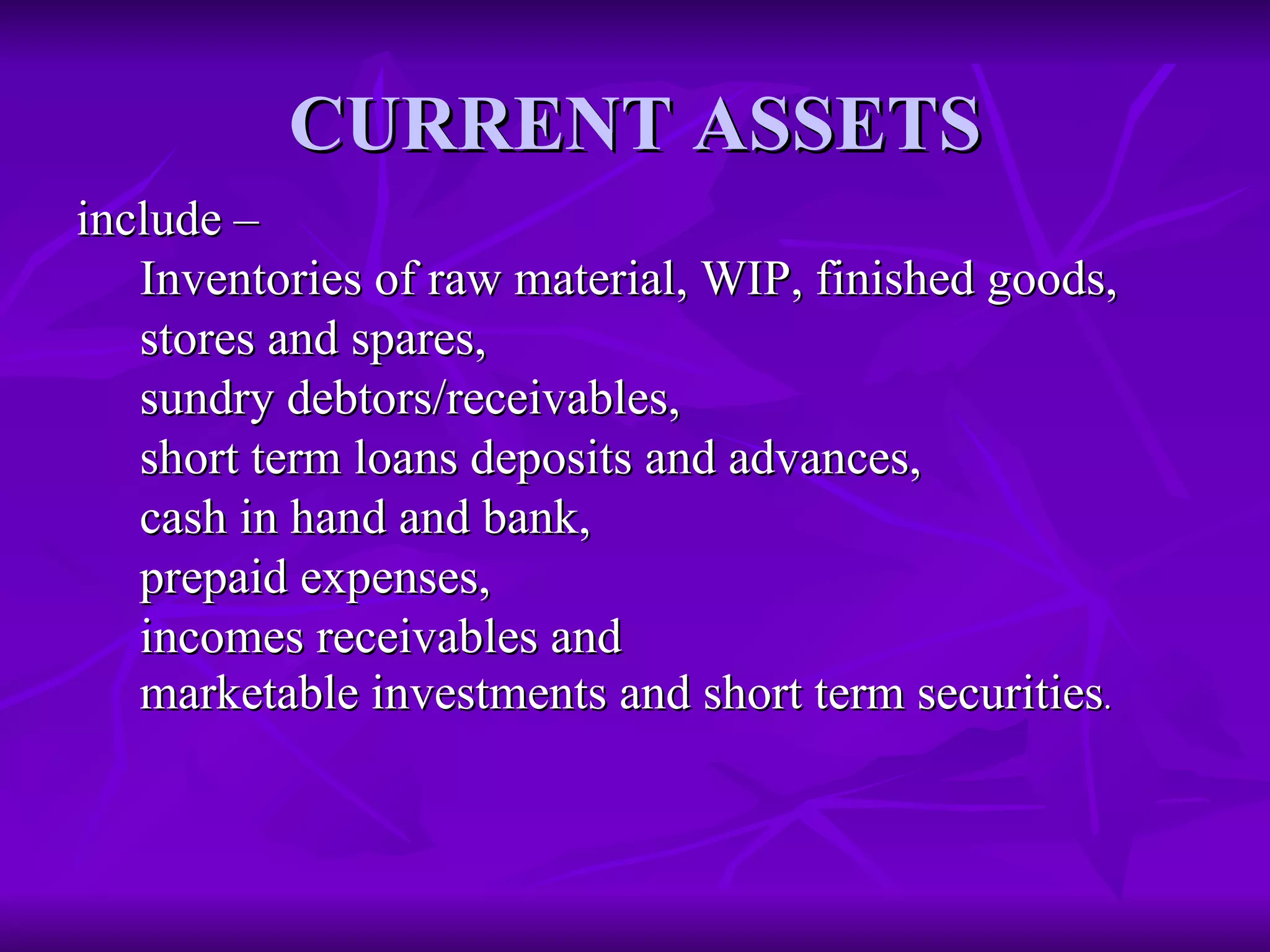 CURRENT ASSETS include –   Inventories of raw material, WIP, finished goods,  stores and spares,  sundry debtors/receivables,  short term loans deposits and advances,  cash in hand and bank,  prepaid expenses,  incomes receivables and  marketable investments and short term securities . 