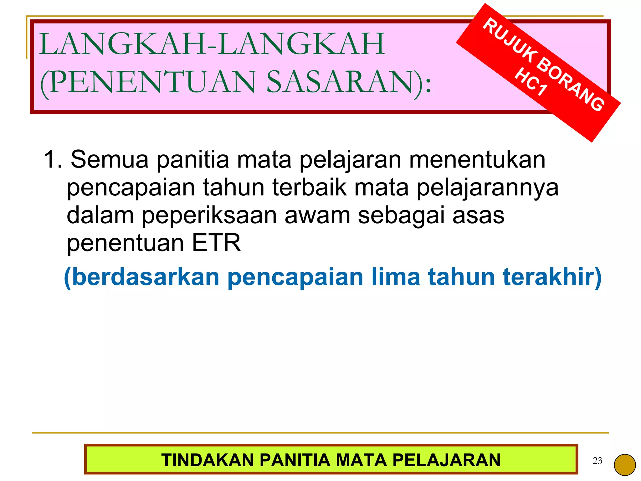 LANGKAH-LANGKAH (PENENTUAN SASARAN): 1. Semua panitia mata pelajaran menentukan pencapaian tahun terbaik mata pelajarannya dalam peperiksaan awam sebagai asas penentuan ETR (berdasarkan pencapaian lima tahun terakhir) RUJUK BORANG HC1 TINDAKAN PANITIA MATA PELAJARAN 