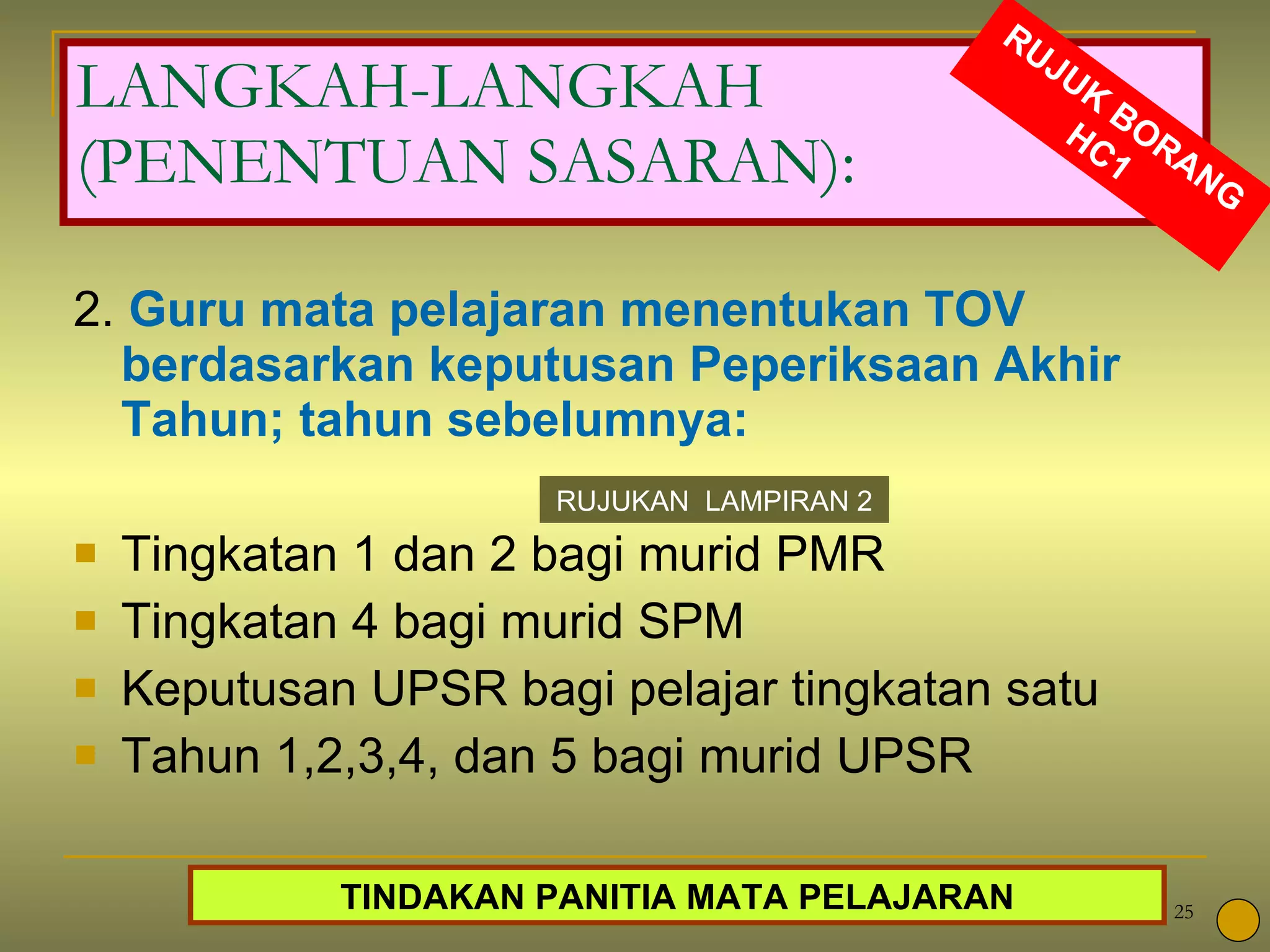 LANGKAH-LANGKAH (PENENTUAN SASARAN): 2.  Guru mata pelajaran menentukan TOV berdasarkan keputusan Peperiksaan Akhir Tahun; tahun sebelumnya:  Tingkatan 1 dan 2 bagi murid PMR Tingkatan 4 bagi murid SPM  Keputusan UPSR bagi pelajar tingkatan satu  Tahun 1,2,3,4, dan 5 bagi murid UPSR RUJUKAN  LAMPIRAN 2 RUJUK BORANG HC1 TINDAKAN PANITIA MATA PELAJARAN 