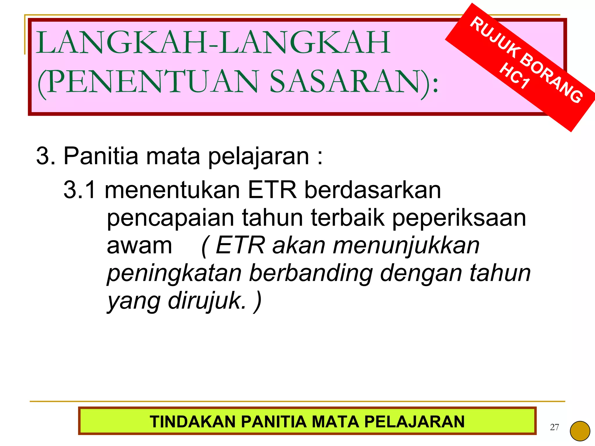 3. Panitia mata pelajaran : 3.1 menentukan ETR berdasarkan pencapaian tahun terbaik peperiksaan awam  ( ETR akan menunjukkan peningkatan berbanding dengan tahun yang dirujuk. ) LANGKAH-LANGKAH (PENENTUAN SASARAN): RUJUK BORANG HC1 TINDAKAN PANITIA MATA PELAJARAN 