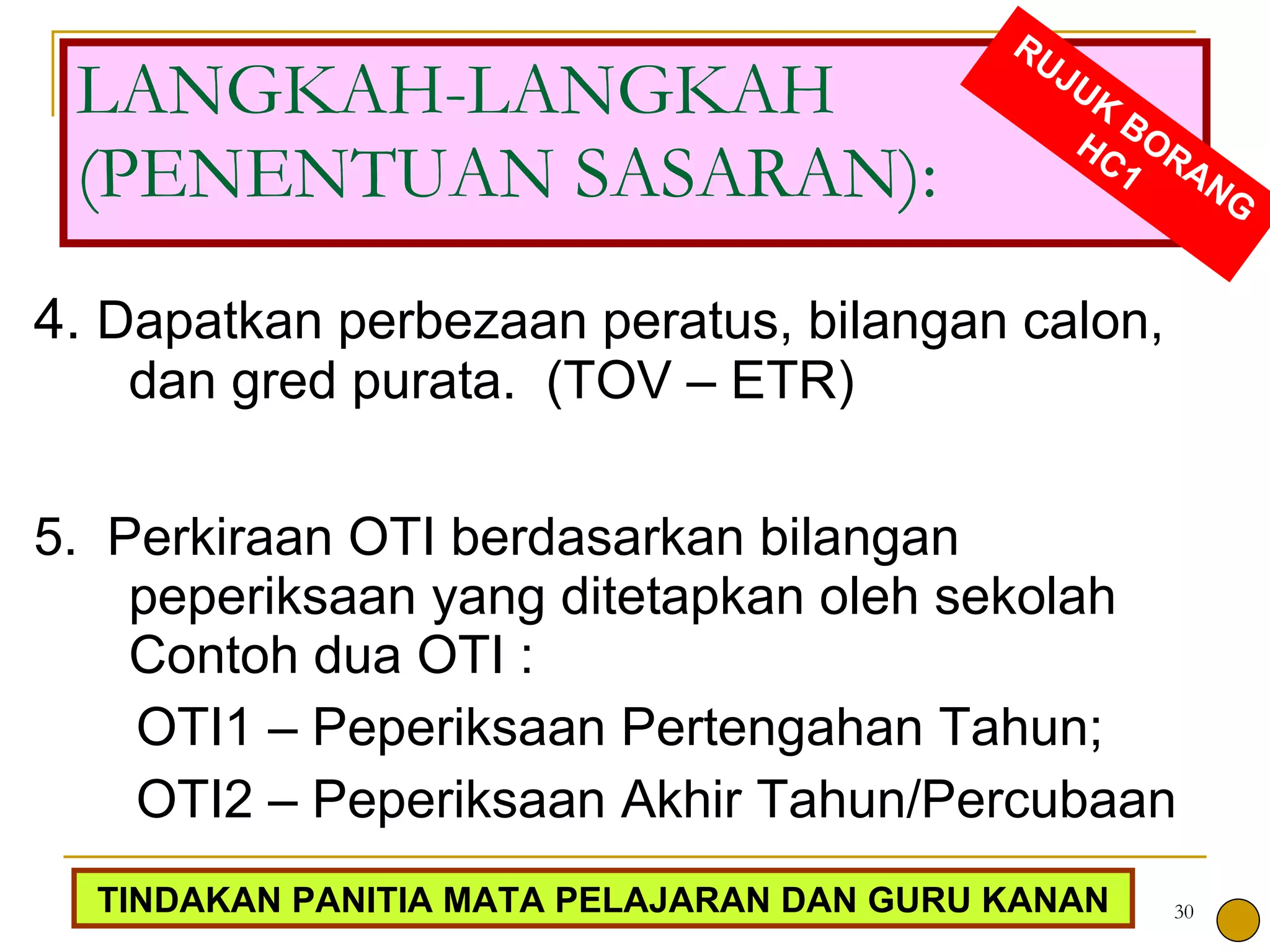 4.  Dapatkan perbezaan peratus, bilangan calon, dan gred purata.  (TOV – ETR) 5.  Perkiraan OTI berdasarkan bilangan peperiksaan yang ditetapkan oleh sekolah Contoh dua OTI : OTI1 – Peperiksaan Pertengahan Tahun;  OTI2 – Peperiksaan Akhir Tahun/Percubaan  LANGKAH-LANGKAH (PENENTUAN SASARAN): RUJUK BORANG HC1 TINDAKAN PANITIA MATA PELAJARAN DAN GURU KANAN 