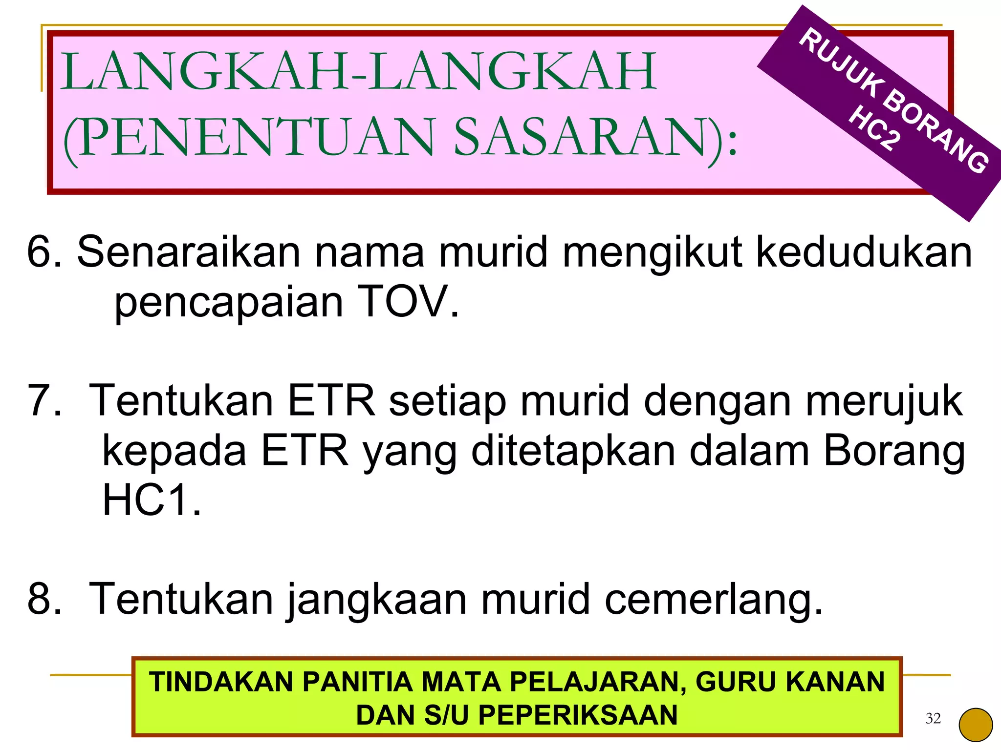 6. Senaraikan nama murid mengikut kedudukan  pencapaian TOV. 7.  Tentukan ETR setiap murid dengan merujuk kepada ETR yang ditetapkan dalam Borang HC1. 8.  Tentukan jangkaan murid cemerlang. LANGKAH-LANGKAH (PENENTUAN SASARAN): RUJUK BORANG HC2 TINDAKAN PANITIA MATA PELAJARAN, GURU KANAN DAN S/U PEPERIKSAAN 