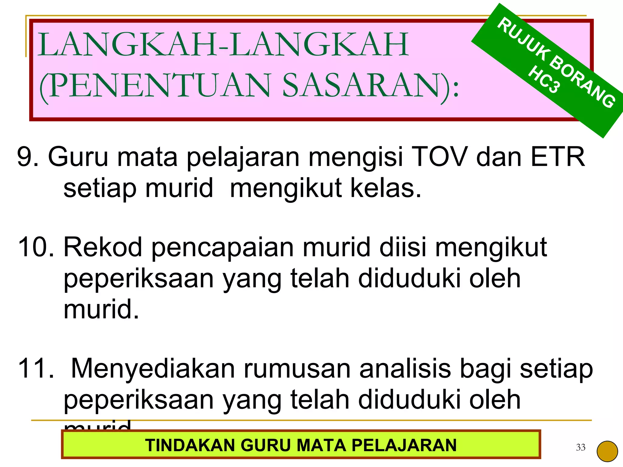 9. Guru mata pelajaran mengisi TOV dan ETR setiap murid  mengikut kelas.  10. Rekod pencapaian murid diisi mengikut peperiksaan yang telah diduduki oleh murid.  11.  Menyediakan rumusan analisis bagi setiap peperiksaan yang telah diduduki oleh murid.  LANGKAH-LANGKAH (PENENTUAN SASARAN): RUJUK BORANG HC3 TINDAKAN GURU MATA PELAJARAN 
